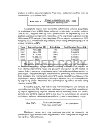 251
DEPED COPY
produkto o serbisyo sa pamamagitan ng Price Index. Malalaman ang Price Index sa
pamamagitan ng formula sa ibaba:
Ang pagkuha sa price index ay makikita sa halimbawa sa ibaba. Ipagpalagay
na ang batayang taon ay 2006. Batay sa formula ng price index, sa pagitan ng taong
2006 at 2007, ang price index ay 109.5. Ipinapakita nito na nagkaroon ng 9.5% na
pagtaas ng presyo ng mga bilihin. Samantala, 24 % ang itinaas ng presyo ng mga
bilihin noong 2007 hanggang 2008. Nagtala ng 35% na pagtaas ng presyo mula 2008
hanggang 2009. Pinakamalaki ang itinaas ng presyo noong 2009 patungong 2010 na
umabot hanggang sa 52%.
Taon Current/Nominal GNI Price Index Real/Constant Prices GNI
2006
2007
2008
2009
2010
7,883,088
8,634,132
9,776,185
10,652,466
11,996,077
100
109.5
124.0
135.1
152.2
7,883,088
7,885,052
7,884,020
7,884,874
7,881,785
	 Mahalagang malaman ang real/constant prices GNI dahil may pagkakataon
na tumataas ang presyo ng mga bilihin na maaaring makaapekto sa pagsukat sa
GNI. Dahil pampamilihang halaga ang ginagamit sa pagsukat ng GNI, lalabas na
mataas ito kung nagkaroon ng pagtaas sa presyo kahit walang pagbabago sa dami ng
produksiyon. Sa pagkakataong ito, mas mainam na gamitin ang real o constant prices
GNI. Ginagamit ang real/constant prices GNI upang masukat kung talagang may
pagbabago o paglago sa kabuuang produksiyon ng bansa nang hindi naaapektuhan
ng pagtaas ng presyo. Malalaman ito sa pamamagitan ng pormula sa ibaba upang
masukat ang real GNI.
	 Kung ating susuriin, mas mababa ang real/constant prices GNI kompara sa
nominal/current price GNI dahil gumamit ng batayang taon upang hindi maapektuhan
ng pagtaas ng presyo ang pagsukat sa Gross National Income ng bansa. Mas kapani-
paniwala ang ganitong pagsukat dahil ito ang tunay na kumakatawan sa kabuuang
produksiyon ng bansa na tinanggal ang insidente ng epekto ng pagtaas ng presyo.
	
Malalaman naman kung may natamong pag-unlad sa ekonomiya sa
pamamagitan ng growth rate. Gamit ang pormula sa ibaba upang masukat ang growth
rate ng Gross National Income.
Presyo sa kasalukuyang taon
Presyo sa batayang taon
X 100Price Index =
Real GNP = Price Index base year
Price Index current year
x Current Price
 