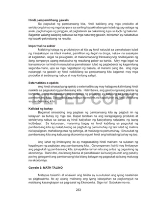 253
DEPED COPY
Hindi pampamilihang gawain
	 Sa pagsukat ng pambansang kita, hindi kabilang ang mga produkto at
serbisyong binuo ng mga tao para sa sariling kapakinabangan tulad ng pag-aalaga ng
anak, paghuhugas ng pinggan, at pagtatanim sa bakanteng lupa sa loob ng bakuran.
Bagamat walang salaping nabubuo sa mga naturang gawain, ito naman ay nakabubuo
ng kapaki-pakinabang na resulta.
Impormal na sektor
	 Malaking halaga ng produksiyon at kita ay hindi naiuulat sa pamahalaan tulad
ng transaksiyon sa black market, pamilihan ng ilegal na droga, nakaw na sasakyan
at kagamitan, ilegal na pasugalan, at maanomalyang transaksiyong binabayaran ng
ilang kompanya upang makakuha ng resultang pabor sa kanila. May mga legal na
transaksiyon na hindi rin naiuulat sa pamahalaan tulad ng pagbebenta ng kagamitang
segunda-mano, upa sa mga nagtatapon ng basura, at marami pang iba. Ang mga
nabanggit na gawain ay hindi naibibilang sa pambansang kita bagamat may mga
produkto at serbisyong nabuo at may kinitang salapi.
Externalities o epekto
	 Ang hindi sinasadyang epekto o externalities ay may halaga na kalimitang hindi
nakikita sa pagsukat ng pambansang kita. Halimbawa, ang gastos ng isang planta ng
koryente upang mabawasan ang perwisyo ng polusyon ay kabilang sa pagsukat ng
pambansang kita. Samantala ang halaga ng malinis na kapaligiran ay hindi binibilang
sa pambansang kita.
Kalidad ng buhay
	 Bagamat sinasabing ang pagtaas ng pambansang kita ay pagbuti rin ng
katayuan sa buhay ng mga tao. Dapat tandaan na ang karagdagang produkto at
serbisyong nabuo sa bansa ay hindi katiyakan ng kasiyahang natatamo ng isang
indibidwal. Sa katunayan, maraming bagay na hindi kabilang sa pagsukat ng
pambansang kita ay nakatutulong sa pagbuti ng pamumuhay ng tao tulad ng malinis
na kapaligiran, mahabang oras ng pahinga, at malusog na pamumuhay. Sinusukat ng
pambansang kita ang kabuuang ekonomiya ngunit hindi ang kalidad ng buhay ng tao.
	 Ang lahat ng limitasyong ito ay magsasabing hindi mainam na sukatan ng
kagalingan ng pagkatao ang pambansang kita. Gayumpaman, kahit may limitasyon
ang pagsukat ng pambansang kita, ipinapakita naman nito ang antas ng pagsulong ng
ekonomiya. Dahil dito, maraming bansa at pamahalaan sa buong mundo ang patuloy
pa ring ginagamit ang pambansang kita bilang batayan ng pagsukat sa isang malusog
na ekonomiya.
Gawain 6: MATH TALINO
	 Matapos basahin at unawain ang teksto ay susubukan ang iyong kaalaman
sa pagkuwenta. Ito ay upang malinang ang iyong kakayahan sa pagkompyut na
mabisang kasangkapan sa pag-aaral ng Ekonomiks. Sige na! Subukan mo na.
 