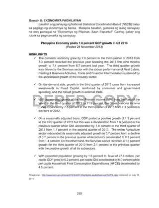 255
DEPED COPY
Gawain 8: EKONOMIYA PAGNILAYAN
	 Basahin ang pahayag ng National Statistical Coordination Board (NSCB) batay
sa paglago ng ekonomiya ng bansa. Matapos basahin, gumawa ng isang sanaysay
na may pamagat na “Ekonomiya ng Pilipinas: Saan Papunta?” Gawing gabay ang
rubrik sa pagmamarka ng sanaysay.
Philippine Economy posts 7.0 percent GDP growth in Q3 2013
(Posted 28 November 2013) 
HIGHLIGHTS
99 The domestic economy grew by 7.0 percent in the third quarter of 2013 from
7.3 percent recorded the previous year boosting the 2013 first nine months
growth to 7.4 percent from 6.7 percent last year.  The third quarter growth
was driven by the Services sector with the robust performance of Real Estate,
Renting & Business Activities, Trade and Financial Intermediation sustained by
the accelerated growth of the Industry sector.
99 On the demand side, growth in the third quarter of 2013 came from increased
investments in Fixed Capital, reinforced by consumer and government
spending, and the robust growth in external trade.
99 With accelerated growth of the Net Primary Income (NPI) from the Rest of the
World in the third quarter of 2013 by 11.9 percent, the Gross National Income
(GNI) expanded by 7.8 percent in the third quarter of 2013 from 7.3 percent in
the third of 2012.
99 On a seasonally adjusted basis, GDP posted a positive growth of 1.1 percent
in the third quarter of 2013 but this was a deceleration from 1.6 percent in the
previous quarter while GNI accelerated by 1.8 percent in the third quarter of
2013 from 1.1 percent in the second quarter of 2013.  The entire Agriculture
sector rebounded its seasonally adjusted growth to 0.7 percent from a decline
of 0.7 percent in the previous quarter while Industry decelerated to 0.3 percent
from 1.4 percent. On the other hand, the Services sector recorded a 1.6 percent
growth for the third quarter of 2013 from 2.1 percent in the previous quarter
with the positive growth of all its subsectors.
99 With projected population growing by 1.6 percent to  level of 97.6 million, per
capita GDP grew by 5.2 percent, per capita GNI accelerated by 6.0 percent while
per capita Household Final Consumption Expenditures (HFCE) decelerated by
4.5 percent.
Pinagkunan: http://www.nscb.gov.ph/sna/2013/3rd2013/highlights.asp#sthash.xsCOJ7DL.dpuf retrieved on July 16,
2014
 