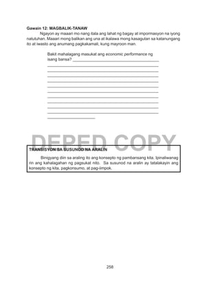 258
DEPED COPY
Gawain 12: MAGBALIK-TANAW
	 Ngayon ay maaari mo nang itala ang lahat ng bagay at impormasyon na iyong
natutuhan. Maaari mong balikan ang una at ikalawa mong kasagutan sa katanungang
ito at iwasto ang anumang pagkakamali, kung mayroon man.
Bakit mahalagang masukat ang economic performance ng
isang bansa? ______________________________________
_________________________________________________
_________________________________________________
_________________________________________________
_________________________________________________
_________________________________________________
_________________________________________________
_________________________________________________
_________________________________________________
_________________________________________________
_________________________________________________
_____________________
TRANSISYON SA SUSUNOD NA ARALIN
	 Binigyang diin sa araling ito ang konsepto ng pambansang kita. Ipinaliwanag
rin ang kahalagahan ng pagsukat nito. Sa susunod na aralin ay tatalakayin ang
konsepto ng kita, pagkonsumo, at pag-iimpok.
 