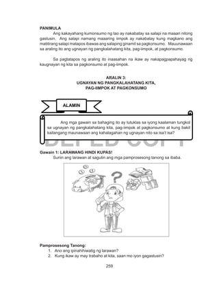 259
DEPED COPY
PANIMULA
	 Ang kakayahang kumonsumo ng tao ay nakabatay sa salapi na maaari nitong
gastusin. Ang salapi namang maaaring iimpok ay nakabatay kung magkano ang
matitirang salapi matapos ibawas ang salaping ginamit sa pagkonsumo. Mauunawaan
sa araling ito ang ugnayan ng pangkalahatang kita, pag-iimpok, at pagkonsumo.
	 Sa pagtatapos ng araling ito inaasahan na ikaw ay nakapagpapahayag ng
kaugnayan ng kita sa pagkonsumo at pag-iimpok.
ARALIN 3:
UGNAYAN NG PANGKALAHATANG KITA,
PAG-IIMPOK AT PAGKONSUMO
Gawain 1: LARAWANG HINDI KUPAS!
	 Suriin ang larawan at sagutin ang mga pamprosesong tanong sa ibaba.
Pamprosesong Tanong:
1. Ano ang ipinahihiwatig ng larawan?
2. Kung ikaw ay may trabaho at kita, saan mo iyon gagastusin?
ALAMIN
	 Ang mga gawain sa bahaging ito ay tutuklas sa iyong kaalaman tungkol
sa ugnayan ng pangkalahatang kita, pag-iimpok at pagkonsumo at kung bakit
kailangang maunawaan ang kahalagahan ng ugnayan nito sa isa’t isa?
 