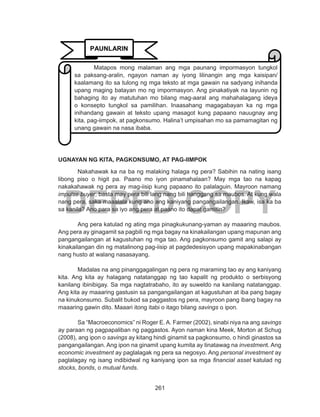 261
DEPED COPY
UGNAYAN NG KITA, PAGKONSUMO, AT PAG-IIMPOK
Nakahawak ka na ba ng malaking halaga ng pera? Sabihin na nating isang
libong piso o higit pa. Paano mo iyon pinamahalaan? May mga tao na kapag
nakakahawak ng pera ay mag-iisip kung papaano ito palalaguin. Mayroon namang
impulse buyer, basta may pera bili lang nang bili hanggang sa maubos. At kung wala
nang pera, saka maaalala kung ano ang kaniyang pangangailangan. Ikaw, isa ka ba
sa kanila? Ano para sa iyo ang pera at paano ito dapat gamitin?
Ang pera katulad ng ating mga pinagkukunang-yaman ay maaaring maubos.
Ang pera ay ginagamit sa pagbili ng mga bagay na kinakailangan upang mapunan ang
pangangailangan at kagustuhan ng mga tao. Ang pagkonsumo gamit ang salapi ay
kinakailangan din ng matalinong pag-iisip at pagdedesisyon upang mapakinabangan
nang husto at walang nasasayang.
Madalas na ang pinanggagalingan ng pera ng maraming tao ay ang kaniyang
kita. Ang kita ay halagang natatanggap ng tao kapalit ng produkto o serbisyong
kanilang ibinibigay. Sa mga nagtatrabaho, ito ay suweldo na kanilang natatanggap.
Ang kita ay maaaring gastusin sa pangangailangan at kagustuhan at iba pang bagay
na kinukonsumo. Subalit bukod sa paggastos ng pera, mayroon pang ibang bagay na
maaaring gawin dito. Maaari itong itabi o itago bilang savings o ipon.
Sa “Macroeconomics” ni Roger E. A. Farmer (2002), sinabi niya na ang savings
ay paraan ng pagpapaliban ng paggastos. Ayon naman kina Meek, Morton at Schug
(2008), ang ipon o savings ay kitang hindi ginamit sa pagkonsumo, o hindi ginastos sa
pangangailangan. Ang ipon na ginamit upang kumita ay tinatawag na investment. Ang
economic investment ay paglalagak ng pera sa negosyo. Ang personal investment ay
paglalagay ng isang indibidwal ng kaniyang ipon sa mga financial asset katulad ng
stocks, bonds, o mutual funds.
PAUNLARIN
Matapos mong malaman ang mga paunang impormasyon tungkol
sa paksang-aralin, ngayon naman ay iyong lilinangin ang mga kaisipan/
kaalamang ito sa tulong ng mga teksto at mga gawain na sadyang inihanda
upang maging batayan mo ng impormasyon. Ang pinakatiyak na layunin ng
bahaging ito ay matutuhan mo bilang mag-aaral ang mahahalagang ideya
o konsepto tungkol sa pamilihan. Inaasahang magagabayan ka ng mga
inihandang gawain at teksto upang masagot kung papaano nauugnay ang
kita, pag-iimpok, at pagkonsumo. Halina’t umpisahan mo sa pamamagitan ng
unang gawain na nasa ibaba.
 