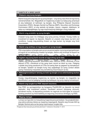 263
DEPED COPY
7 HABITS OF A WISE SAVER
1. Kilalanin ang iyong bangko.
Alamin kung sino ang may-ari ng iyong bangko – ang taong nasa likod at mga taong
namamamahala nito. Magsaliksik at magtanong tungkol sa katayuang pinansiyal
at ang kalakasan at kahinaan ng bangko. Ang Philippine Deposit Insurance
Corporation (PDIC), Bangko Sentral ng Pilipinas (BSP), Securities and Exchange
Commission (SEC), at ang website ng bangko, dyaryo, magasin, telebisyon, at
radyo ay makapagbibigay ng mga impormasyong kailangan mong malaman.
2. Alamin ang produkto ng iyong bangko.
Unawain kung saan mo inilalagay ang iyong perang iniimpok. Huwag malito sa
investment at regular na deposito. Basahin at unawain ang kopya ng term and
conditions, huwag mag-atubiling linawin sa mga tauhan ng bangko ang hindi
nauunawaan.
3. Alamin ang serbisyo at mga bayarin sa iyong bangko.
Piliin ang angkop na bangko para sa iyo sa pamamagitan ng iyong pangangailangan
at itugma ito sa serbisyong iniaalok ng bangko. Alamin ang sinisingil at bayarin sa
iyong bangko.
4. Ingatan ang iyong bank records at siguruhing up-to-date.
Ingatan ang iyong passbook, automated teller machine (ATM), certificate of time
deposit (CTD), checkbook at iba pang bank record sa lahat ng oras. Palaging
i-update ang iyong passbook at CTDs sa tuwing ikaw ay gagawa ng transaksiyon
sa bangko. Ipaalam sa bangko kung may pagbabago sa iyong contact details
upang maiwasang maipadala ang sensitibong impormasyon sa iba.
5. Makipagtransaksiyon lamang sa loob ng bangko at sa awtorisadong tauhan
nito.
Huwag mag-alinlangang magtanong sa tauhan ng bangko na magpakita ng
identification card at palaging humingi ng katibayan ng iyong naging transaksiyon.
6. Alamin ang tungkol sa PDIC deposit insurance.
Ang PDIC ay gumagarantiya ng hanggang Php500,000 sa deposito ng bawat
depositor. Ang investment product, fraudulent account (dinayang account),
laundered money, at depositong produkto na nagmula sa hindi ligtas at unsound
banking practices ay hindi kabilang sa segurong (insurance) ibinibigay ng PDIC.
7. Maging maingat.
Lumayo sa mga alok na masyadong maganda para paniwalaan. Sa pangkalahatan,
ang sobra-sobrang interes ay maaaring mapanganib. Basahin ang Circular 640 ng
Bangko Sentral para sa iba pang impormasyon tungkol dito.
Pinagkunan:http://www.pdic.gov.ph/index.php?saver=1 retrieved on November 17, 2014
 