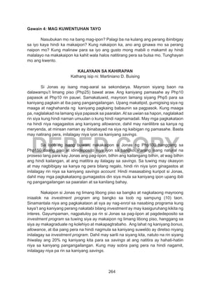264
DEPED COPY
Gawain 4: MAG KUWENTUHAN TAYO
	 Nasubukan mo na bang mag-ipon? Palagi ba na kulang ang perang ibinibigay
sa iyo kaya hindi ka makaipon? Kung nakaipon ka, ano ang ginawa mo sa perang
naipon mo? Kung malinaw para sa iyo ang gusto mong mabili o makamit ay hindi
malalayo na makakaipon ka kahit wala halos natitirang pera sa bulsa mo. Tunghayan
mo ang kwento.
KALAYAAN SA KAHIRAPAN
Kathang isip ni: Martiniano D. Buising
	 Si Jonas ay isang mag-aaral sa sekondarya. Mayroon siyang baon na
dalawampu’t limang piso (Php25) bawat araw. Ang kaniyang pamasahe ay Php10
papasok at Php10 rin pauwi. Samakatuwid, mayroon lamang siyang Php5 para sa
kaniyang pagkain at iba pang pangangailangan. Upang makatipid, gumigising siya ng
maaga at naghahanda ng kaniyang pagkaing babaunin sa pagpasok. Kung maaga
pa, naglalakad na lamang siya papasok sa paaralan. At sa uwian sa hapon, naglalakad
rin siya kung hindi naman umuulan o kung hindi nagmamadali. May mga pagkakataon
na hindi niya nagagastos ang kaniyang allowance, dahil may nanlilibre sa kanya ng
meryenda, at minsan naman ay ibinabayad na siya ng kaibigan ng pamasahe. Basta
may natirang pera, inilalagay niya iyon sa kaniyang savings.
	 Sa loob ng isang buwan, nakakaipon si Jonas ng Php100 hanggang sa
Php150 daang piso at idinideposito niya iyon sa bangko. Parang isang natural na
proseso lang para kay Jonas ang pag-iipon, bilhin ang kailangang bilhin, at wag bilhin
ang hindi kailangan, at ang matitira ay ilalagay sa savings. Sa tuwing may okasyon
at may nagbibigay sa kanya ng pera bilang regalo, hindi rin niya iyon ginagastos at
inilalagay rin niya sa kaniyang savings account. Hindi masasabing kuripot si Jonas,
dahil may mga pagkakataong gumagastos din siya mula sa kaniyang ipon upang ibili
ng pangangailangan sa paaralan at sa kanilang bahay.
	 Nakaipon si Jonas ng limang libong piso sa bangko at nagkataong mayroong
iniaalok na investment program ang bangko sa loob ng sampung (10) taon.
Sinamantala niya ang pagkakataon at sya ay nag-enrol sa nasabing programa kung
kaya’t ang kaniyang perang nakatabi bilang investment ay may kasiguruhang kikita ng
interes. Gayumpaman, nagpatuloy pa rin si Jonas sa pag-iipon at pagdedeposito sa
investment program sa tuwing siya ay makaipon ng limang libong piso, hanggang sa
siya ay makagraduate ng kolehiyo at makapagtrabaho. Ang lahat ng kaniyang bonus,
allowance, at iba pang pera na hindi nagmula sa kaniyang suweldo ay diretso niyang
inilalagay sa investment program. Dahil may sarili na siyang kita, natuto na rin siyang
ihiwalay ang 20% ng kaniyang kita para sa savings at ang natitira ay hahati-hatiin
niya sa kaniyang pangangailangan. Kung may sobra pang pera na hindi nagamit,
inilalagay niya pa rin sa kaniyang savings.
 