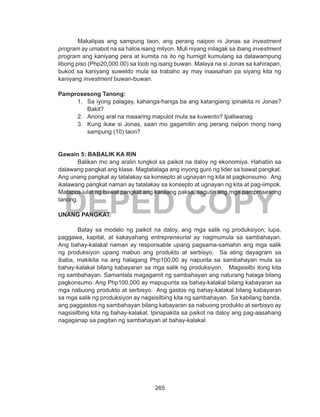 265
DEPED COPY
Makalipas ang sampung taon, ang perang naipon ni Jonas sa investment
program ay umabot na sa halos isang milyon. Muli niyang inilagak sa ibang investment
program ang kaniyang pera at kumita na ito ng humigit kumulang sa dalawampung
libong piso (Php20,000.00) sa loob ng isang buwan. Malaya na si Jonas sa kahirapan,
bukod sa kaniyang suweldo mula sa trabaho ay may inaasahan pa siyang kita ng
kaniyang investment buwan-buwan.
Pamprosesong Tanong:
1.	 Sa iyong palagay, kahanga-hanga ba ang katangiang ipinakita ni Jonas?
Bakit?
2.	 Anong aral na maaaring mapulot mula sa kuwento? Ipaliwanag
3.	 Kung ikaw si Jonas, saan mo gagamitin ang perang naipon mong nang
sampung (10) taon?
Gawain 5: BABALIK KA RIN
	 Balikan mo ang aralin tungkol sa paikot na daloy ng ekonomiya. Hahatiin sa
dalawang pangkat ang klase. Magtatalaga ang inyong guro ng lider sa bawat pangkat.
Ang unang pangkat ay tatalakay sa konsepto at ugnayan ng kita at pagkonsumo. Ang
ikalawang pangkat naman ay tatalakay sa konsepto at ugnayan ng kita at pag-iimpok.
Matapos iulat ng bawat pangkat ang kanilang paksa, sagutin ang mga pamprosesong
tanong.
UNANG PANGKAT:
	 Batay sa modelo ng paikot na daloy, ang mga salik ng produksiyon; lupa,
paggawa, kapital, at kakayahang entrepreneurial ay nagmumula sa sambahayan.
Ang bahay-kalakal naman ay responsable upang pagsama-samahin ang mga salik
ng produksiyon upang mabuo ang produkto at serbisyo. Sa ating dayagram sa
ibaba, makikita na ang halagang Php100,00 ay napunta sa sambahayan mula sa
bahay-kalakal bilang kabayaran sa mga salik ng produksiyon. Magsisilbi itong kita
ng sambahayan. Samantala magagamit ng sambahayan ang naturang halaga bilang
pagkonsumo. Ang Php100,000 ay mapupunta sa bahay-kalakal bilang kabayaran sa
mga nabuong produkto at serbisyo. Ang gastos ng bahay-kalakal bilang kabayaran
sa mga salik ng produksiyon ay nagsisilbing kita ng sambahayan. Sa kabilang banda,
ang paggastos ng sambahayan bilang kabayaran sa nabuong produkto at serbisyo ay
nagsisilbing kita ng bahay-kalakal. Ipinapakita sa paikot na daloy ang pag-aasahang
nagaganap sa pagitan ng sambahayan at bahay-kalakal.
 