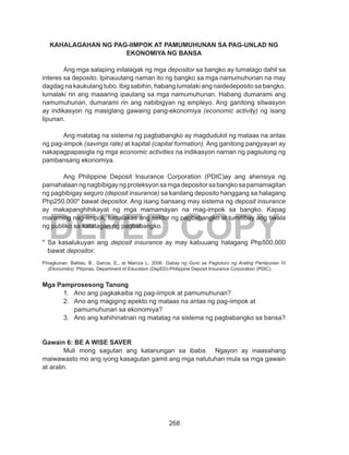268
DEPED COPY
KAHALAGAHAN NG PAG-IIMPOK AT PAMUMUHUNAN SA PAG-UNLAD NG
EKONOMIYA NG BANSA
	 Ang mga salaping inilalagak ng mga depositor sa bangko ay lumalago dahil sa
interes sa deposito. Ipinauutang naman ito ng bangko sa mga namumuhunan na may
dagdag na kaukulang tubo. Ibig sabihin, habang lumalaki ang naidedeposito sa bangko,
lumalaki rin ang maaaring ipautang sa mga namumuhunan. Habang dumarami ang
namumuhunan, dumarami rin ang nabibigyan ng empleyo. Ang ganitong sitwasyon
ay indikasyon ng masiglang gawaing pang-ekonomiya (economic activity) ng isang
lipunan.
	 Ang matatag na sistema ng pagbabangko ay magdudulot ng mataas na antas
ng pag-iimpok (savings rate) at kapital (capital formation). Ang ganitong pangyayari ay
nakapagpapasigla ng mga economic activities na indikasyon naman ng pagsulong ng
pambansang ekonomiya.
	 Ang Philippine Deposit Insurance Corporation (PDIC)ay ang ahensiya ng
pamahalaanngnagbibigayngproteksyonsamgadepositorsabangkosapamamagitan
ng pagbibigay seguro (deposit insurance) sa kanilang deposito hanggang sa halagang
Php250,000* bawat depositor. Ang isang bansang may sistema ng deposit insurance
ay makapanghihikayat ng mga mamamayan na mag-impok sa bangko. Kapag
maraming nag-iimpok, lumalakas ang sektor ng pagbabangko at tumitibay ang tiwala
ng publiko sa katatagan ng pagbabangko.
* Sa kasalukuyan ang deposit insurance ay may kabuuang halagang Php500,000
bawat depositor.
Pinagkunan: Balitao, B., Garcia, E., at Marcos L. 2006. Gabay ng Guro sa Pagtuturo ng Araling Panlipunan IV
(Ekonomiks). Pilipinas. Department of Education (DepED)-Philippine Deposit Insurance Corporation (PDIC).
Mga Pamprosesong Tanong
1.	 Ano ang pagkakaiba ng pag-iimpok at pamumuhunan?
2.	 Ano ang magiging epekto ng mataas na antas ng pag-iimpok at 		
pamumuhunan sa ekonomiya?
3.	 Ano ang kahihinatnan ng matatag na sistema ng pagbabangko sa bansa?
Gawain 6: BE A WISE SAVER
	 Muli mong sagutan ang katanungan sa ibaba. Ngayon ay inaasahang
maiwawasto mo ang iyong kasagutan gamit ang mga natutuhan mula sa mga gawain
at aralin.
 