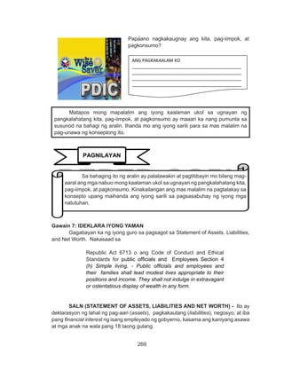 269
DEPED COPY
Gawain 7: IDEKLARA IYONG YAMAN
	 Gagabayan ka ng iyong guro sa pagsagot sa Statement of Assets, Liabilities,
and Net Worth. Nakasaad sa
Republic Act 6713 o ang Code of Conduct and Ethical
Standards for public officials and Employees Section 4
(h) Simple living. - Public officials and employees and
their families shall lead modest lives appropriate to their
positions and income. They shall not indulge in extravagant
or ostentatious display of wealth in any form. 
	 SALN (STATEMENT OF ASSETS, LIABILITIES AND NET WORTH) - Ito ay
deklarasyon ng lahat ng pag-aari (assets), pagkakautang (liabilities), negosyo, at iba
pang financial interest ng isang empleyado ng gobyerno, kasama ang kaniyang asawa
at mga anak na wala pang 18 taong gulang.
Matapos mong mapalalim ang iyong kaalaman ukol sa ugnayan ng
pangkalahatang kita, pag-iimpok, at pagkonsumo ay maaari ka nang pumunta sa
susunod na bahagi ng aralin. Ihanda mo ang iyong sarili para sa mas malalim na
pag-unawa ng konseptong ito.
Papaano nagkakaugnay ang kita, pag-iimpok, at
pagkonsumo?
ANG PAGKAKAALAM KO
_____________________________________________
_____________________________________________
_____________________________________________
_____________________________________________
PAGNILAYAN
Sa bahaging ito ng aralin ay palalawakin at pagtitibayin mo bilang mag-
aaral ang mga nabuo mong kaalaman ukol sa ugnayan ng pangkalahatang kita,
pag-iimpok, at pagkonsumo. Kinakailangan ang mas malalim na pagtalakay sa
konsepto upang maihanda ang iyong sarili sa pagsasabuhay ng iyong mga
natutuhan.
Papaano nagkakaugnay ang kita, pag-iimpok, at
pagkonsumo?
 