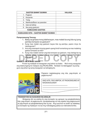 271
DEPED COPY
GASTOS BAWAT BUWAN HALAGA
1.	 Pagkain
2.	 Koryente
3.	 Tubig
4.	 Matrikula/Baon sa paaralan
5.	 Upa sa bahay
6.	 Iba pang gastusin
KABUUANG GASTOS:
KABUUANG KITA – GASTOS BAWAT BUWAN
Pamprosesong Tanong:
1.	 Batay sa ginawa mong talahanayan, mas malaki ba ang kita ng iyong
pamilya kompara sa gastusin?
2.	 Kung mas malaki ang gastusin kaysa kita ng pamilya, paano ninyo ito
natutugunan?
3.	 Ano ang nararapat ninyong gawin upang hindi humantong sa mas malaking
gastos kompara sa kita?
4.	 Kung mas malaki naman ang kita kompara sa gastusin, may bahagi ba ng
natirang salapi na napupunta sa pag-iimpok? sa pamumuhunan? Idetalye
ang sagot.
Gawain 9: BE A WISE SAVER
	 Punan ng matapat na kasagutan ang kahon sa ibaba. Muli mong sasagutan
ang katanungang ito matapos ang PAUNLARIN. Tandaan na tatanggapin ng iyong
guro ang lahat ng iyong kasagutan sa bahaging ito.
TRANSISYON SA SUSUNOD NA ARALIN
	 Binigyang diin sa araling ito ang konsepto ng ugnayan ng pangkalahatang
kita, pag-iimpok, at pagkonsumo. Ipinapaliwanag na may epekto ang pagkonsumo
at pag-iimpok sa pangkalahatang kita ng tao. Ang susunod na aralin ay tatalakay
sa konsepto ng implasyon na isa ring mahalagang paksa sa makroekonomiks.
Papaano nagkakaugnay ang kita, pag-iimpok
at pagkonsumo ?
ANG KITA, PAG-IIMPOK AT PAGKONSUMO AY
NAGKAKAUGNAY
______________________________
___________________________________________
___________________________________________
___________________________________________
___________________________________________
________
Papaano nagkakaugnay ang kita, pag-iimpok, at
pagkonsumo?
ANG KITA, PAG-IIMPOK, AT PAGKONSUMO AY
NAGKAKAUGNAY
 