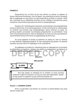 272
DEPED COPY
PANIMULA
Pangunahing isyu sa lahat ng tao ang suliranin sa patuloy na pagtaas ng
presyo. Maraming mamamayan, noon at ngayon, ang nahaharap sa hamon ng walang
tigil na pagbabago sa mga presyo ng mga pangunahing produkto at serbisyo. Dahil
dito, ang bawat isa ay napipilitang humanap ng mas matatag na hanapbuhay upang
matugunan ang kanilang mga pang-araw-araw na pangangailangan.
Kaugnay nito, kinakailangang maisaayos ng pamahalaan ang pangkalahatang
presyo sa ekonomiya. Ito ay bilang pagsisiguro na ang mamamayan ay matutulungan
na maitawid ang kanilang mga pangangailangan upang mabuhay ng sapat. Sa
ganitong aspekto pumapasok ang bahaging ginagampanan ng pamahalaan. Kung
kaya’t ang pangunahing pokus mula sa bahaging ito ng modyul ay ang mga patakaran
ng pamahalaan bilang instrumento sa pagpapatatag ng ekonomiya.
	 Sa iyong pagtahak sa landas ng kaalaman sa araling ito, ikaw ay haharap
sa mga tekstong magbibigay-kabatiran at mga mapanghamong gawain na sadyang
pupukaw ng iyong interes at magbibigay sa iyo ng kaalaman.
	 Sa pagtatapos ng araling ito, inaasahang ikaw ay nakapagsusuri ng konsepto
at palatandaan ng implasyon, natataya ang dahilan ng pagkakaroon ng implasyon at
aktibong nakalalahok sa paglutas ng implasyon.
ARALIN 4
IMPLASYON
Gawain 1: LARAWAN SURIIN!
Suriin at pag-aralan ang larawan sa susunod na pahina.Ibahagi ang iyong
opinyon tungkol dito.
ALAMIN
	 Ang mga gawain sa bahaging ito ay tutuklas sa iyong paunang
kaalaman tungkol sa implasyon at kung ano ang mga palatandaan, epekto,
at mga paraan sa paglutas ng mga suliraning kaugnay nito.
 