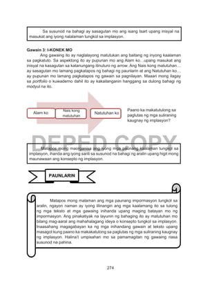 274
DEPED COPY
Gawain 3: I-KONEK MO
Ang gawaing ito ay naglalayong matutukan ang baitang ng inyong kaalaman
sa pagkatuto. Sa aspektong ito ay pupunan mo ang Alam ko…upang masukat ang
inisyal na kasagutan sa katanungang itinuturo ng arrow. Ang Nais kong matutuhan…
ay sasagutan mo lamang pagkatapos ng bahagi ng paunlarin at ang Natutuhan ko…
ay pupunan mo lamang pagkatapos ng gawain sa pagnilayan. Maaari mong ilagay
sa portfolio o kuwaderno dahil ito ay kakailanganin hanggang sa dulong bahagi ng
modyul na ito.
Sa susunod na bahagi ay sasagutan mo ang isang tsart upang inisyal na
masukat ang iyong nalalaman tungkol sa implasyon.
Paano ka makatutulong sa
paglutas ng mga suliraning
kaugnay ng implasyon?
	 Matapos mong maorganisa ang iyong mga paunang kaalaman tungkol sa
implasyon, ihanda ang iyong sarili sa susunod na bahagi ng aralin upang higit mong
maunawaan ang konsepto ng implasyon.
PAUNLARIN
	 Matapos mong malaman ang mga paunang impormasyon tungkol sa
aralin, ngayon naman ay iyong lilinangin ang mga kaalamang ito sa tulong
ng mga teksto at mga gawaing inihanda upang maging batayan mo ng
impormasyon. Ang pinakatiyak na layunin ng bahaging ito ay matutuhan mo
bilang mag-aaral ang mahahalagang ideya o konsepto tungkol sa implasyon.
Inaasahang magagabayan ka ng mga inihandang gawain at teksto upang
masagot kung paano ka makakatulong sa paglutas ng mga suliraning kaugnay
ng implasyon. Halina’t umpisahan mo sa pamamagitan ng gawaing nasa
susunod na pahina.
Alam ko
Nais kong
matutuhan
Natutuhan ko
 