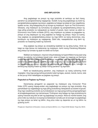 275
DEPED COPY
ANG IMPLASYON
Ang pagbabago sa presyo ng mga produkto at serbisyo sa iba’t ibang
panahon ay pangkaraniwang nagaganap. Subalit, kung ang pagbabago ay dulot ng
pangkalahatang pagtaas ng presyo, pagbaba sa halaga ng salapi at may negatibong
epekto sa tao, ang kalagayang ito ay bunga ng implasyon. Ayon sa The Economics
Glossary, ang implasyon ay tumutukoy sa pagtaas ng pangkalahatang presyo ng
mga piling produkto na nakapaloob sa basket of goods. Ayon naman sa aklat na
Economics nina Parkin at Bade (2010), ang implasyon ay pataas na paggalaw ng
presyo at ang deplasyon ay ang pagbaba sa halaga ng presyo. Kaya sa tuwing
may pagtaas sa pangkalahatang presyo ng mga bilihin sa isang ekonomiya, ang
kondisyon ng implasyon ay nagaganap. Dahil dito, naaapektuhan ang dami ng
produkto na maaaring mabili ng mamimili.
Ang pagtaas ng presyo ay sinasabing kaakibat na ng ating buhay. Hindi na
bago sa mga bansa na makaranas ng implasyon, kahit noong Panahong Midyebal,
ang presyo ay tumaas ng apat na doble sa Europe.
	 Maliban sa implasyon, mayroon ding tinatawag na hyperinflation kung saan ang
presyo ay patuloy na tumataas bawat oras, araw at linggo na naganap sa Germany
noong dekada 1920. Maging sa Pilipinas ay naranasan ang ganitong sitwasyon sa
panahon ng pananakop ng Japan kung kailan ang salapi ay nawalan ng halaga. Dahil
sa napakataas na presyo ng bilihin at pagbagsak sa halaga ng pera, kakaunti na
lamang ang kayang mabili ng salapi noong panahon ng digmaan.
Kahit sa kasalukuyang panahon, ang implasyon ay isang suliraning hindi
mapigilan. Ang mga pangunahing produkto tulad ng bigas, asukal, manok, karne, isda
at iba pa ay hindi nakaliligtas sa pagtaas ng presyo.
Pagsukat sa Pagtaas ng Presyo
	 Karaniwang ginagamit sa pagsukat ng implasyon ang Consumer Price
Index (CPI) upang mapag-aralan ang pagbabago sa presyo ng mga produkto. Ang
pamahalaan ay nagtatalaga ng mga piling produktong nakapaloob sa basket of goods.
Ang mga nasabing produkto ay kumakatawan sa mga pangunahing pangangailangan
at pinagkakagastusan ng mamamayan.Tinitingnan ang halaga ng mga produktong ito
upang masukat ang bilis at laki ng pagbabago sa presyo. Mula sa market basket, ang
price index ay nabubuo na siyang kumakatawan sa kabuuan at average na pagbabago
ng mga presyo sa lahat ng bilihin. Ang price index ay depende sa uri ng bilihin na
gustong suriin.
PInagkunan: Department of Education, Culture and Sports (DECS). (n.d.). Project EASE Module. Pasig City: DECS.
 