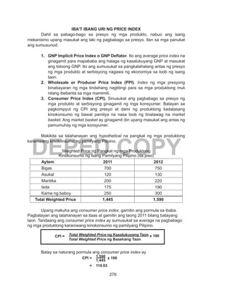 276
DEPED COPY
IBA’T IBANG URI NG PRICE INDEX
Dahil sa pabago-bago sa presyo ng mga produkto, nabuo ang isang
mekanismo upang masukat ang laki ng pagbabago sa presyo. Ilan sa mga panukat
ang sumusunod:
1.	 GNP Implicit Price Index o GNP Deflator. Ito ang average price index na
ginagamit para mapababa ang halaga ng kasalukuyang GNP at masukat
ang totoong GNP. Ito ang sumusukat sa pangkalahatang antas ng presyo
ng mga produkto at serbisyong nagawa ng ekonomiya sa loob ng isang
taon.
2.	 Wholesale or Producer Price Index (PPI). Index ng mga presyong
binabayaran ng mga tindahang nagtitingi para sa mga produktong muli
nilang ibebenta sa mga mamimili.
3.	 Consumer Price Index (CPI). Sinusukat ang pagbabago sa presyo ng
mga produkto at serbisyong ginagamit ng mga konsyumer. Batayan sa
pagkompyut ng CPI ang presyo at dami ng produktong kadalasang
kinokonsumo ng bawat pamilya na nasa loob ng tinatawag na market
basket. Ang market basket ay ginagamit din upang masukat ang antas ng
pamumuhay ng mga konsyumer.
Makikita sa talahanayan ang hypothetical na pangkat ng mga produktong
karaniwang kinokonsumo ng pamilyang Pilipino.
Weighted Price ng Pangkat ng mga Produktong
Kinokonsumo ng isang Pamilyang Pilipino (sa piso)
Aytem 2011 2012
Bigas 700 750
Asukal 120 130
Mantika 200 220
Isda 175 190
Karne ng baboy 250 300
Total Weighted Price 1,445 1,590
	 Upang makuha ang consumer price index, gamitin ang pormula sa ibaba.
Pagbatayan ang talahanayan sa itaas at gamitin ang taong 2011 bilang batayang
taon. Tandaang ang consumer price index ay sumusukat sa average na pagbabago
ng mga produktong karaniwang kinokonsumo ng pamilyang Pilipino.
	
	
	 Batay sa naturang pormula ang consumer price index ay
				CPI = 	 1,590 x 100
					1,445
				 =	 110.03
	 CPI = Total Weighted Price ng Kasalukuyang Taon x 100
	 Total Weighted Price ng Basehang Taon
 