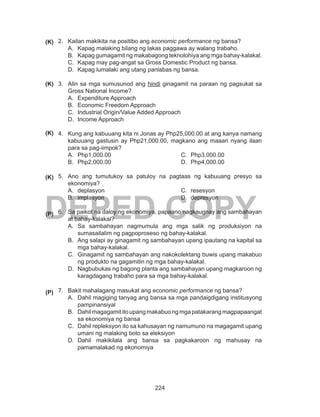 224
DEPED COPY
2.	 Kailan makikita na positibo ang economic performance ng bansa?
A.	 Kapag malaking bilang ng lakas paggawa ay walang trabaho.
B.	 Kapag gumagamit ng makabagong teknolohiya ang mga bahay-kalakal.
C.	 Kapag may pag-angat sa Gross Domestic Product ng bansa.
D.	 Kapag lumalaki ang utang panlabas ng bansa.
3.	 Alin sa mga sumusunod ang hindi ginagamit na paraan ng pagsukat sa
Gross National Income?
A.	 Expenditure Approach
B.	 Economic Freedom Approach
C.	 Industrial Origin/Value Added Approach
D.	 Income Approach
4.	 Kung ang kabuuang kita ni Jonas ay Php25,000.00 at ang kanya namang
kabuuang gastusin ay Php21,000.00, magkano ang maaari nyang ilaan
para sa pag-iimpok?
A.	 Php1,000.00
B.	 Php2,000.00
C.	 Php3,000.00
D.	 Php4,000.00
5.	 Ano ang tumutukoy sa patuloy na pagtaas ng kabuuang presyo sa
ekonomiya?
A.	 deplasyon
B.	 implasyon
C.	 resesyon
D.	 depresyon
6.	 Sa paikot na daloy ng ekonomiya, papaano nagkaugnay ang sambahayan
at bahay-kalakal?
A.	 Sa sambahayan nagmumula ang mga salik ng produksiyon na
sumasailalim ng pagpoproseso ng bahay-kalakal.
B.	 Ang salapi ay ginagamit ng sambahayan upang ipautang na kapital sa
mga bahay-kalakal.
C.	 Ginagamit ng sambahayan ang nakokolektang buwis upang makabuo
ng produkto na gagamitin ng mga bahay-kalakal.
D.	 Nagbubukas ng bagong planta ang sambahayan upang magkaroon ng
karagdagang trabaho para sa mga bahay-kalakal.
7.	 Bakit mahalagang masukat ang economic performance ng bansa?
A.	 Dahil magiging tanyag ang bansa sa mga pandaigdigang institusyong
pampinansiyal
B.	 Dahilmagagamititoupangmakabuongmgapatakarangmagpapaangat
sa ekonomiya ng bansa
C.	 Dahil repleksyon ito sa kahusayan ng namumuno na magagamit upang
umani ng malaking boto sa eleksiyon
D.	 Dahil makikilala ang bansa sa pagkakaroon ng mahusay na
pamamalakad ng ekonomiya
(K)
(K)
(K)
(K)
(P)
(P)
 