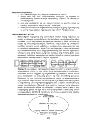 278
DEPED COPY
Pamprosesong Tanong:
1.	 Mula sa talahanayan, ano ang may pinakamataas na CPI?
2.	 Anong taon ang may pinakamalaking bahagdan ng pagtaas sa
pangkalahatang presyo ng mga pangunahing produkto na kabilang sa
basket of goods?
3.	 Ano ang kahalagahan sa iyo, bilang miyembro ng pamilya ninyo, na
matukoy ang tunay na halaga ng piso? Ipaliwanag.
4.	 Paano mo mailalarawan ang karaniwang reaksyon ng iyong mga magulang
sa tuwing may pagtataas ng presyo sa mga bilihin? Pangatwiranan.
DAHILAN NG IMPLASYON
•	 Demand-pull. Nagaganap ang demand-pull inflation kapag nagkaroon ng
paglaki sa paggasta ang sambahayan, bahay-kalakal, pamahalaan at panlabas
na sektor ngunit ang pagtaas ng aggregate demand ay hindi katumbas ng
paglaki ng kabuuang produksiyon. Dahil dito, nagkakaroon ng shortage sa
pamilihan kaya ang presyo ng bilihin ay tumataas. Ayon sa pananaw ng mga
monetarist sa pangunguna ni Milton Friedman, isang ekonomista na ginawaran
ng Gawad Nobel noong 1976, ang pagkakaroon ng labis na dami ng salapi sa
sirkulasyon ang isang dahilan kung bakit tumataas ang demand. Dahil sobra
ang salapi, malaki ang pagkakataon na patuloy na bibili ng maraming produkto
ang mamimili na magtutulak sa pagtaas ng presyo.
•	 Cost-push. Ang pagtaas ng mga gastusing pamproduksiyon ang siyang sanhi
ng pagtaas sa presyo ng mga bilihin. Kung ang isang salik sa produksiyon,
halimbawa ay lakas paggawa, ay magkakaroon ng pagtaas sa sahod, maaari
itong makaapekto sa kabuuang presyo ng mga produktong ginagawa.
Maipapasa ng mga prodyuser ang pagtaas sa halaga ng lakas paggawa sa
mga mamimili. Kaya madalas na maririnig sa mga negosyante ang pag-iwas
sa pagtataas ng sahod ng mga manggagawa dahil sa epekto nito sa kabuuang
presyo ng produksiyon. Gayundin ang maaaring mangyari kung tataas ang
presyo ng mga inputs o hilaw na materyales o sangkap sa produksiyon. Ang
karagdagang gastos sa mga ito ay makapagpapataas sa kabuuang presyo
ng mga produkto dahil hindi nanaisin ng prodyuser na pasanin ang bigat ng
pagbabago sa presyo ng produksiyon.
Kabuuang dami ng gastusin ng
sambahayan, bahay kalakal,
pamahalaan at dayuhang sektor
Dami ng produkto na gagawin at
ipamamahagi ng bahay kalakal
IMPLASYON
MATAAS NA PRESYO
Dagdag na sahod, inputs, o hilaw na
materyales o sangkap
 