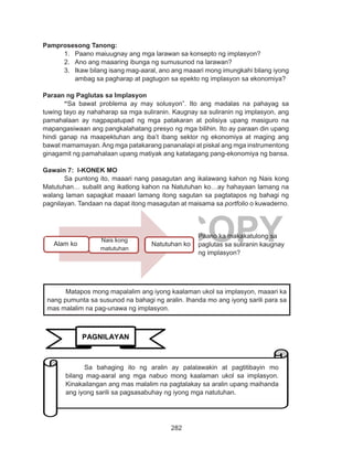 282
DEPED COPY
Pamprosesong Tanong:
1.	 Paano maiuugnay ang mga larawan sa konsepto ng implasyon?
2.	 Ano ang maaaring ibunga ng sumusunod na larawan?
3.	 Ikaw bilang isang mag-aaral, ano ang maaari mong imungkahi bilang iyong
ambag sa pagharap at pagtugon sa epekto ng implasyon sa ekonomiya?
Paraan ng Paglutas sa Implasyon
	“Sa bawat problema ay may solusyon”. Ito ang madalas na pahayag sa
tuwing tayo ay nahaharap sa mga suliranin. Kaugnay sa suliranin ng implasyon, ang
pamahalaan ay nagpapatupad ng mga patakaran at polisiya upang masiguro na
mapangasiwaan ang pangkalahatang presyo ng mga bilihin. Ito ay paraan din upang
hindi ganap na maapektuhan ang iba’t ibang sektor ng ekonomiya at maging ang
bawat mamamayan.Ang mga patakarang pananalapi at piskal ang mga instrumentong
ginagamit ng pamahalaan upang matiyak ang katatagang pang-ekonomiya ng bansa.
Gawain 7: I-KONEK MO
	 Sa puntong ito, maaari nang pasagutan ang ikalawang kahon ng Nais kong
Matutuhan… subalit ang ikatlong kahon na Natutuhan ko…ay hahayaan lamang na
walang laman sapagkat maaari lamang itong sagutan sa pagtatapos ng bahagi ng
pagnilayan. Tandaan na dapat itong masagutan at maisama sa portfolio o kuwaderno.
	
Matapos mong mapalalim ang iyong kaalaman ukol sa implasyon, maaari ka
nang pumunta sa susunod na bahagi ng aralin. Ihanda mo ang iyong sarili para sa
mas malalim na pag-unawa ng implasyon.
Paano ka makakatulong sa
paglutas sa suliranin kaugnay
ng implasyon?
PAGNILAYAN
Sa bahaging ito ng aralin ay palalawakin at pagtitibayin mo
bilang mag-aaral ang mga nabuo mong kaalaman ukol sa implasyon.
Kinakailangan ang mas malalim na pagtalakay sa aralin upang maihanda
ang iyong sarili sa pagsasabuhay ng iyong mga natutuhan.
Alam ko
Nais kong
matutuhan
Natutuhan ko
 