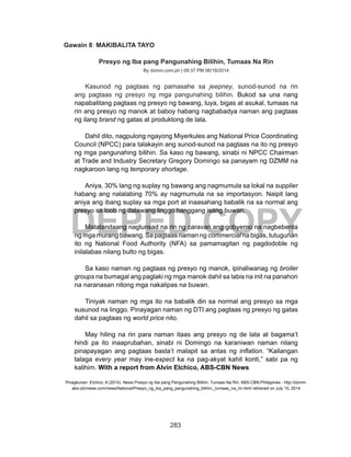 283
DEPED COPY
Gawain 8: MAKIBALITA TAYO
Presyo ng Iba pang Pangunahing Bilihin, Tumaas Na Rin
By dzmm.com.ph | 09:37 PM 06/18/2014
	 Kasunod ng pagtaas ng pamasahe sa jeepney, sunod-sunod na rin
ang pagtaas ng presyo ng mga pangunahing bilihin. Bukod sa una nang
napabalitang pagtaas ng presyo ng bawang, luya, bigas at asukal, tumaas na
rin ang presyo ng manok at baboy habang nagbabadya naman ang pagtaas
ng ilang brand ng gatas at produktong de lata. 
	 Dahil dito, nagpulong ngayong Miyerkules ang National Price Coordinating
Council (NPCC) para talakayin ang sunod-sunod na pagtaas na ito ng presyo
ng mga pangunahing bilihin. Sa kaso ng bawang, sinabi ni NPCC Chairman
at Trade and Industry Secretary Gregory Domingo sa panayam ng DZMM na
nagkaroon lang ng temporary shortage.
	 Aniya, 30% lang ng suplay ng bawang ang nagmumula sa lokal na supplier
habang ang nalalabing 70% ay nagmumula na sa importasyon. Naipit lang
aniya ang ibang suplay sa mga port at inaasahang babalik na sa normal ang
presyo sa loob ng dalawang linggo hanggang isang buwan.
	 Matatandaang naglunsad na rin ng caravan ang gobyerno na nagbebenta
ng mga murang bawang. Sa pagtaas naman ng commercial na bigas, tutugunan
ito ng National Food Authority (NFA) sa pamamagitan ng pagdodoble ng
inilalabas nilang bulto ng bigas. 
	 Sa kaso naman ng pagtaas ng presyo ng manok, ipinaliwanag ng broiler
groups na bumagal ang paglaki ng mga manok dahil sa labis na init na panahon
na naranasan nitong mga nakalipas na buwan. 
	 Tiniyak naman ng mga ito na babalik din sa normal ang presyo sa mga
susunod na linggo. Pinayagan naman ng DTI ang pagtaas ng presyo ng gatas
dahil sa pagtaas ng world price nito. 
	 May hiling na rin para naman itaas ang presyo ng de lata at bagama’t
hindi pa ito inaaprubahan, sinabi ni Domingo na karaniwan naman nilang
pinapayagan ang pagtaas basta’t malapit sa antas ng inflation. “Kailangan
talaga every year may ine-expect ka na pag-akyat kahit konti,” sabi pa ng
kalihim. With a report from Alvin Elchico, ABS-CBN News 
Pinagkunan: Elchico, A (2014). News Presyo ng Iba pang Pangunahing Bilihin, Tumaas Na Rin. ABS-CBN:Philippines - http://dzmm.
abs-cbnnews.com/news/National/Presyo_ng_iba_pang_pangunahing_bilihin,_tumaas_na_rin.html retrieved on July 15, 2014
 