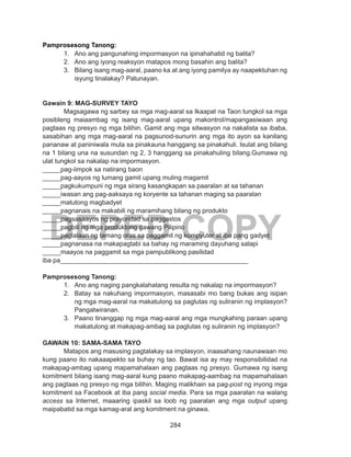 284
DEPED COPY
Pamprosesong Tanong:
1.	 Ano ang pangunahing impormasyon na ipinahahatid ng balita?
2.	 Ano ang iyong reaksyon matapos mong basahin ang balita?
3.	 Bilang isang mag-aaral, paano ka at ang iyong pamilya ay naapektuhan ng
isyung tinalakay? Patunayan.
Gawain 9: MAG-SURVEY TAYO
	 Magsagawa ng sarbey sa mga mag-aaral sa Ikaapat na Taon tungkol sa mga
posibleng maiaambag ng isang mag-aaral upang makontrol/mapangasiwaan ang
pagtaas ng presyo ng mga bilihin. Gamit ang mga sitwasyon na nakalista sa ibaba,
sasabihan ang mga mag-aaral na pagsunod-sunurin ang mga ito ayon sa kanilang
pananaw at paniniwala mula sa pinakauna hanggang sa pinakahuli. Isulat ang bilang
na 1 bilang una na susundan ng 2, 3 hanggang sa pinakahuling bilang.Gumawa ng
ulat tungkol sa nakalap na impormasyon.
_____pag-iimpok sa natirang baon
_____pag-aayos ng lumang gamit upang muling magamit
_____pagkukumpuni ng mga sirang kasangkapan sa paaralan at sa tahanan
_____iwasan ang pag-aaksaya ng koryente sa tahanan maging sa paaralan
_____matutong magbadyet
_____pagnanais na makabili ng maramihang bilang ng produkto
_____pagsasaayos ng prayoridad sa paggastos
_____pagbili ng mga produktong gawang Pilipino
_____paglalaan ng tamang oras sa paggamit ng kompyuter at iba pang gadyet
_____pagnanasa na makapagtabi sa bahay ng maraming dayuhang salapi
_____maayos na paggamit sa mga pampublikong pasilidad
iba pa____________________________________________________
Pamprosesong Tanong:
1.	 Ano ang naging pangkalahatang resulta ng nakalap na impormasyon?
2.	 Batay sa nakuhang impormasyon, masasabi mo bang bukas ang isipan
ng mga mag-aaral na makatulong sa paglutas ng suliranin ng implasyon?
Pangatwiranan.
3.	 Paano tinanggap ng mga mag-aaral ang mga mungkahing paraan upang
makatulong at makapag-ambag sa paglutas ng suliranin ng implasyon?
GAWAIN 10: SAMA-SAMA TAYO
	 Matapos ang masusing pagtalakay sa implasyon, inaasahang naunawaan mo
kung paano ito nakaaapekto sa buhay ng tao. Bawat isa ay may responsibilidad na
makapag-ambag upang mapamahalaan ang pagtaas ng presyo. Gumawa ng isang
komitment bilang isang mag-aaral kung paano makapag-aambag na mapamahalaan
ang pagtaas ng presyo ng mga bilihin. Maging malikhain sa pag-post ng inyong mga
komitment sa Facebook at iba pang social media. Para sa mga paaralan na walang
access sa Internet, maaaring ipaskil sa loob ng paaralan ang mga output upang
maipabatid sa mga kamag-aral ang komitment na ginawa.
 