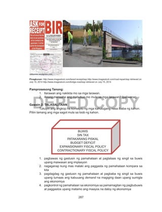 287
DEPED COPY
Pinagkunan: http://www.imagestock.com/taxed-receipt/asp,http://www.imagestock.com/road-repair/asp retrieved on
July 15, 2014 http://www.imagestock.com/bridge-road/asp retrieved on July 15, 2014
Pamprosesong Tanong:
1.	 Ilarawan ang nakikita mo sa mga larawan.
2.	 Anong mensahe ang mabubuo mo mula sa mga larawan? Ipaliwanag.
Gawain 2: TALASALITAAN
	 Tukuyin ang angkop na konsepto ng mga kahulugang nasa ibaba ng kahon.
Piliin lamang ang mga sagot mula sa loob ng kahon.
1.	 pagbawas ng gastusin ng pamahalaan at pagtataas ng singil sa buwis
upang maiwasan ang implasyon
2.	 nagaganap kung mas malaki ang paggasta ng pamahalaan kompara sa
kita
3.	 pagdagdag ng gastusin ng pamahalaan at pagbaba ng singil sa buwis
upang tumaas ang kabuuang demand na magiging daan upang sumigla
ang ekonomiya
4.	 pagkontrol ng pamahalaan sa ekonomiya sa pamamagitan ng pagbubuwis
at paggastos upang matamo ang maayos na daloy ng ekonomiya
BUWIS
SIN TAX
PATAKARANG PISKAL
BUDGET DEFICIT
EXPANSIONARY FISCAL POLICY
CONTRACTIONARY FISCAL POLICY
 
