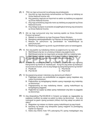 225
DEPED COPY
8.	 Piliin sa mga sumusunod na pahayag ang pinakawasto.
A.	 Ang kita ng mga dayuhang namamasukan sa Pilipinas ay kabilang sa
Gross National Income nito.
B.	 Ang gawaing nagmula sa impormal na sektor ay kabilang sa pagsukat
ng Gross National Income.
C.	 Ang mga produktong segunda mano ay kabilang sa pagsukat ng Gross
National Income.
D.	 Ang halaga ng tapos na produkto at paglilingkod lamang ang isinasama
sa Gross National Income.
9.	 Alin sa mga sumusunod ang may tuwirang epekto sa Gross Domestic
Product ng bansa?
A.	 Mataas na remittance ng mga Overseas Filipino Workers.
B.	 Masiglang pakikipagkalakalan ng Pilipinas sa ibang bahagi ng mundo.
C.	 Maayos na pamumuno ng pamahalaan na makahihikayat sa
pamumuhunan.
D.	 Matalinong paggamit ng pondo ng pamahalaan para sa kawanggawa.
10.	 Ano ang epekto ng mababang interes sa pagkonsumo ng mga tao?
A.	 Mahihikayat ang tao na umutang at tataas ang pagkonsumo.
B.	 Mahihikayat ang tao na mag-impok sa bangko dahil sa malaking tubo.
C.	 Mahihikayat ang tao na mag-angkat ng produkto sa ibang bansa.
D.	 Mahihikayat ang mga tao na magtipid para sa hinaharap.
11.	Si Apollo ay umutang kay Alex ng Php100.00 na ipinambili niya ng isang
kilong karne ng manok sa kasalukuyan. Kung 5% ang antas ng implasyon
sa susunod na buwan, ano na ang halaga ng isang kilong karne ng manok?
A.	 Php95.00
B.	 Php100.00
C.	 Php105.00
D.	 Php110.00
12.	Sa papaanong paraan malulutas ang demand pull inflation?
A.	 Pagbibigay pansin sa produktibidad sa paggawa upang mapataas ang
output ng produksiyon.
B.	 Pagbubukas ng karagdagang trabaho upang mapasigla ang matamlay
na ekonomiya.
C.	 Pagpapautang na may mababang interes upang makahikayat ng
karagdagang paggasta.
D.	 Pagkontrol sa supply ng salapi upang mabawasan ang labis na paggasta
sa ekonomiya.
13.	Ang dinepositong Php100,000.00 ni Corazon sa bangko ay nagpapakita ng
paglabas (outflow) ng salapi sa paikot na daloy ng ekonomiya. Ano ang
nararapat na gawin upang pumasok (inflow) muli ang salapi sa paikot na
daloy?
A.	 Magpataw ng mataas na interes upang makahikayat ng pag-iimpok.
B.	 Ipautang ng bangko ang idineposito upang magamit na panibagong
kapital sa negosyo.
C.	 Ibaba ang interes mula 10% patungong 5% upang madagdagan ang
(P)
(P)
(P)
(P)
(P)
(U)
 