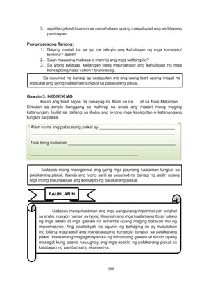288
DEPED COPY
5.	 sapilitang kontribusyon sa pamahalaan upang maipatupad ang serbisyong
pambayan.
Pamprosesong Tanong:
1.	 Naging madali ba sa iyo na tukuyin ang kahulugan ng mga konsepto/
termino? Bakit?
2.	 Saan maaaring mabasa o marinig ang mga salitang ito?
3.	 Sa iyong palagay, kailangan bang maunawaan ang kahulugan ng mga
konseptong nasa kahon? Ipaliwanag.
Gawain 3: I-KONEK MO
Buuin ang hindi tapos na pahayag na Alam ko na … at sa Nais Malaman…
Simulan sa simple hanggang sa mahirap na antas ang maaari mong maging
katanungan. Isulat sa patlang sa ibaba ang inyong mga kasagutan o katanungang
tungkol sa paksa.
Sa susunod na bahagi ay sasagutan mo ang isang tsart upang inisyal na
masukat ang iyong nalalaman tungkol sa patakarang piskal.
Alam ko na ang patakarang piskal ay _________________________________
_______________________________________________________________
Nais kong malaman _______________________________________________
_______________________________________________________________
_______________________________________________
PAUNLARIN
	 Matapos mong malaman ang mga pangunang impormasyon tungkol
sa aralin, ngayon naman ay iyong lilinangin ang mga kaalamang ito sa tulong
ng mga teksto at mga gawain na inihanda upang maging batayan mo ng
impormasyon. Ang pinakatiyak na layunin ng bahaging ito ay matutuhan
mo bilang mag-aaral ang mahahalagang konsepto tungkol sa patakarang
piskal. Inaasahang magagabayan ka ng inihandang gawain at teksto upang
masagot kung paano naiuugnay ang mga epekto ng patakarang piskal sa
katatagan ng pambansang ekonomiya.
	 Matapos mong maorganisa ang iyong mga paunang kaalaman tungkol sa
patakarang piskal, ihanda ang iyong sarili sa susunod na bahagi ng aralin upang
higit mong maunawaan ang konsepto ng patakarang piskal.
 