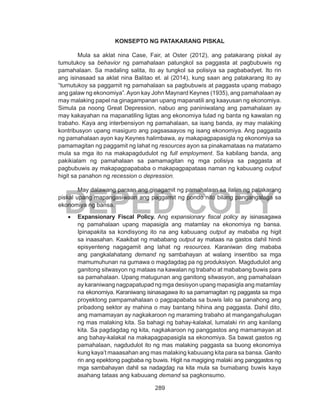 289
DEPED COPY
KONSEPTO NG PATAKARANG PISKAL
	 Mula sa aklat nina Case, Fair, at Oster (2012), ang patakarang piskal ay
tumutukoy sa behavior ng pamahalaan patungkol sa paggasta at pagbubuwis ng
pamahalaan. Sa madaling salita, ito ay tungkol sa polisiya sa pagbabadyet. Ito rin
ang isinasaad sa aklat nina Balitao et. al (2014), kung saan ang patakarang ito ay
“tumutukoy sa paggamit ng pamahalaan sa pagbubuwis at paggasta upang mabago
ang galaw ng ekonomiya”.Ayon kay John Maynard Keynes (1935), ang pamahalaan ay
may malaking papel na ginagampanan upang mapanatili ang kaayusan ng ekonomiya.
Simula pa noong Great Depression, nabuo ang paniniwalang ang pamahalaan ay
may kakayahan na mapanatiling ligtas ang ekonomiya tulad ng banta ng kawalan ng
trabaho. Kaya ang interbensiyon ng pamahalaan, sa isang banda, ay may malaking
kontribusyon upang masiguro ang pagsasaayos ng isang ekonomiya. Ang paggasta
ng pamahalaan ayon kay Keynes halimbawa, ay makapagpapasigla ng ekonomiya sa
pamamagitan ng paggamit ng lahat ng resources ayon sa pinakamataas na matatamo
mula sa mga ito na makapagdudulot ng full employment. Sa kabilang banda, ang
pakikialam ng pamahalaan sa pamamagitan ng mga polisiya sa paggasta at
pagbubuwis ay makapagpapababa o makapagpapataas naman ng kabuuang output
higit sa panahon ng recession o depression.
	 May dalawang paraan ang ginagamit ng pamahalaan sa ilalim ng patakarang
piskal upang mapangasiwaan ang paggamit ng pondo nito bilang pangangalaga sa
ekonomiya ng bansa.
•	 Expansionary Fiscal Policy. Ang expansionary fiscal policy ay isinasagawa
ng pamahalaan upang mapasigla ang matamlay na ekonomiya ng bansa.
Ipinapakita sa kondisyong ito na ang kabuuang output ay mababa ng higit
sa inaasahan. Kaakibat ng mababang output ay mataas na gastos dahil hindi
episyenteng nagagamit ang lahat ng resources. Karaniwan ding mababa
ang pangkalahatang demand ng sambahayan at walang insentibo sa mga
mamumuhunan na gumawa o magdagdag pa ng produksiyon. Magdudulot ang
ganitong sitwasyon ng mataas na kawalan ng trabaho at mababang buwis para
sa pamahalaan. Upang matugunan ang ganitong sitwasyon, ang pamahalaan
ay karaniwang nagpapatupad ng mga desisyon upang mapasigla ang matamlay
na ekonomiya. Karaniwang isinasagawa ito sa pamamagitan ng paggasta sa mga
proyektong pampamahalaan o pagpapababa sa buwis lalo sa panahong ang
pribadong sektor ay mahina o may bantang hihina ang paggasta. Dahil dito,
ang mamamayan ay nagkakaroon ng maraming trabaho at mangangahulugan
ng mas malaking kita. Sa bahagi ng bahay-kalakal, lumalaki rin ang kanilang
kita. Sa pagdagdag ng kita, nagkakaroon ng panggastos ang mamamayan at
ang bahay-kalakal na makapagpapasigla sa ekonomiya. Sa bawat gastos ng
pamahalaan, nagdudulot ito ng mas malaking paggasta sa buong ekonomiya
kung kaya’t maaasahan ang mas malaking kabuuang kita para sa bansa. Ganito
rin ang epektong pagbaba ng buwis. Higit na magiging malaki ang panggastos ng
mga sambahayan dahil sa nadagdag na kita mula sa bumabang buwis kaya
asahang tataas ang kabuuang demand sa pagkonsumo.
 