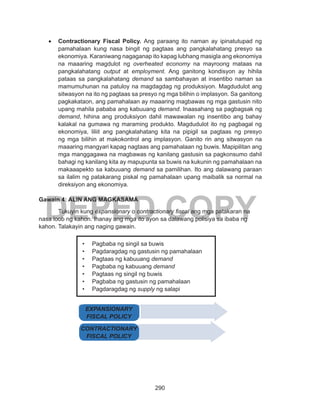 290
DEPED COPY
•	 Contractionary Fiscal Policy. Ang paraang ito naman ay ipinatutupad ng
pamahalaan kung nasa bingit ng pagtaas ang pangkalahatang presyo sa
ekonomiya. Karaniwang nagaganap ito kapag lubhang masigla ang ekonomiya
na maaaring magdulot ng overheated economy na mayroong mataas na
pangkalahatang output at employment. Ang ganitong kondisyon ay hihila
pataas sa pangkalahatang demand sa sambahayan at insentibo naman sa
mamumuhunan na patuloy na magdagdag ng produksiyon. Magdudulot ang
sitwasyon na ito ng pagtaas sa presyo ng mga bilihin o implasyon. Sa ganitong
pagkakataon, ang pamahalaan ay maaaring magbawas ng mga gastusin nito
upang mahila pababa ang kabuuang demand. Inaasahang sa pagbagsak ng
demand, hihina ang produksiyon dahil mawawalan ng insentibo ang bahay
kalakal na gumawa ng maraming produkto. Magdudulot ito ng pagbagal ng
ekonomiya, liliit ang pangkalahatang kita na pipigil sa pagtaas ng presyo
ng mga bilihin at makokontrol ang implasyon. Ganito rin ang sitwasyon na
maaaring mangyari kapag nagtaas ang pamahalaan ng buwis. Mapipilitan ang
mga manggagawa na magbawas ng kanilang gastusin sa pagkonsumo dahil
bahagi ng kanilang kita ay mapupunta sa buwis na kukunin ng pamahalaan na
makaaapekto sa kabuuang demand sa pamilihan. Ito ang dalawang paraan
sa ilalim ng patakarang piskal ng pamahalaan upang maibalik sa normal na
direksiyon ang ekonomiya.
Gawain 4: ALIN ANG MAGKASAMA
	 Tukuyin kung expansionary o contractionary fiscal ang mga patakaran na
nasa loob ng kahon. Ihanay ang mga ito ayon sa dalawang polisiya sa ibaba ng
kahon. Talakayin ang naging gawain.
•	 Pagbaba ng singil sa buwis		
•	 Pagdaragdag ng gastusin ng pamahalaan
•	 Pagtaas ng kabuuang demand
•	 Pagbaba ng kabuuang demand
•	 Pagtaas ng singil ng buwis
•	 Pagbaba ng gastusin ng pamahalaan
•	 Pagdaragdag ng supply ng salapi
EXPANSIONARY
FISCAL POLICY
CONTRACTIONARY
FISCAL POLICY
 