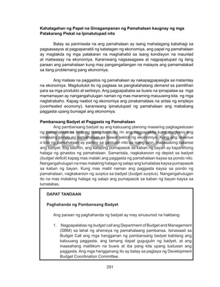 291
DEPED COPY
Kahalagahan ng Papel na Ginagampanan ng Pamahalaan kaugnay ng mga
Patakarang Piskal na Ipinatutupad nito
Batay sa paniniwala na ang pamahalaan ay isang mahalagang kabahagi sa
pagsasaayos at pagpapanatili ng katatagan ng ekonomiya, ang papel ng pamahalaan
ay magtakda ng mga patakaran na maghahatid sa isang kondisyon na maunlad
at matiwasay na ekonomiya. Karaniwang nagsasagawa at nagpapatupad ng ilang
paraan ang pamahalaan kung may pangangailangan na maiayos ang pamamalakad
sa ilang problemang pang ekonomiya.
	 Ang mataas na paggastos ng pamahalaan ay nakapagpapasigla sa matamlay
na ekonomiya. Magdudulot ito ng pagtaas sa pangkalahatang demand sa pamilihan
para sa mga produkto at serbisyo. Ang pagpapababa sa buwis na ipinapataw sa mga
mamamayan ay nangangahulugan naman ng mas maraming maiuuwing kita ng mga
nagtatrabaho. Kapag naabot ng ekonomiya ang pinakamataas na antas ng empleyo
(overheated economy), karaniwang ipinatutupad ng pamahalaan ang mababang
paggasta upang bumagal ang ekonomiya.
Pambansang Badyet at Paggasta ng Pamahalaan
Ang pambansang badyet ay ang kabuuang planong maaaring pagkagastusan
ng pamahalaan sa loob ng isang taon. Ito rin ang nagpapakita kung magkano ang
inilalaang pondo ng pamahalaan sa bawat sektor ng ekonomiya. Kung ang revenue
o kita ng pamahalaan ay pantay sa gastusin nito sa isang taon, masasabing balanse
ang badyet. Ibig sabihin, ang salaping pumapasok sa kaban ng bayan ay kaparehong
halaga ng ginastos ng pamahalaan. Samantala, nagkakaroon ng depisit sa badyet
(budget deficit) kapag mas malaki ang paggasta ng pamahalaan kaysa sa pondo nito.
Nangangahulugan na mas malaking halaga ng salapi ang lumalabas kaysa pumapasok
sa kaban ng bayan. Kung mas maliit naman ang paggasta kaysa sa pondo ng
pamahalaan, nagkakaroon ng surplus sa badyet (budget surplus). Nangangahulugan
ito na mas malaking halaga ng salapi ang pumapasok sa kaban ng bayan kaysa sa
lumalabas.
DAPAT TANDAAN
Paghahanda ng Pambansang Badyet
	 Ang paraan ng paghahanda ng badyet ay may sinusunod na hakbang:
1.	 Nagpapalabas ng budget call ang Department of Budget and Management
(DBM) sa lahat ng ahensiya ng pamahalaang pambansa. Isinasaad sa
Budget Call ang mga hangganan ng pambansang badyet kabilang ang
kabuuang paggasta, ang tamang dapat gugugulin ng badyet, at ang
inaasahang malilikom na buwis at iba pang kita upang tustusan ang
paggasta. Ang mga hangganang ito ay batay sa pagtaya ng Development
Budget Coordination Committee.
 