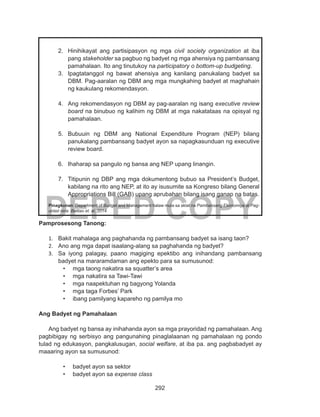 292
DEPED COPY
2.	 Hinihikayat ang partisipasyon ng mga civil society organization at iba
pang stakeholder sa pagbuo ng badyet ng mga ahensiya ng pambansang
pamahalaan. Ito ang tinutukoy na participatory o bottom-up budgeting.
3.	 Ipagtatanggol ng bawat ahensiya ang kanilang panukalang badyet sa
DBM. Pag-aaralan ng DBM ang mga mungkahing badyet at maghahain
ng kaukulang rekomendasyon.
4.	 Ang rekomendasyon ng DBM ay pag-aaralan ng isang executive review
board na binubuo ng kalihim ng DBM at mga nakatataas na opisyal ng
pamahalaan.
5.	 Bubuuin ng DBM ang National Expenditure Program (NEP) bilang
panukalang pambansang badyet ayon sa napagkasunduan ng executive
review board.
6.	 Ihaharap sa pangulo ng bansa ang NEP upang linangin.
7.	 Titipunin ng DBP ang mga dokumentong bubuo sa President’s Budget,
kabilang na rito ang NEP, at ito ay isusumite sa Kongreso bilang General
Appropriations Bill (GAB) upang aprubahan bilang isang ganap na batas.
Pinagkunan: Department of Budget and Management halaw mula sa aklat na Pambansang Ekonomiya at Pag-
unlad nina Balitao et. al. 2014.
Pamprosesong Tanong:
1.	 Bakit mahalaga ang paghahanda ng pambansang badyet sa isang taon?
2.	 Ano ang mga dapat isaalang-alang sa paghahanda ng badyet?
3.	 Sa iyong palagay, paano magiging epektibo ang inihandang pambansang
badyet na mararamdaman ang epekto para sa sumusunod:
•	 mga taong nakatira sa squatter’s area
•	 mga nakatira sa Tawi-Tawi
•	 mga naapektuhan ng bagyong Yolanda
•	 mga taga Forbes’ Park
•	 ibang pamilyang kapareho ng pamilya mo
Ang Badyet ng Pamahalaan
Ang badyet ng bansa ay inihahanda ayon sa mga prayoridad ng pamahalaan. Ang
pagbibigay ng serbisyo ang pangunahing pinaglalaanan ng pamahalaan ng pondo
tulad ng edukasyon, pangkalusugan, social welfare, at iba pa. ang pagbabadyet ay
maaaring ayon sa sumusunod:
•	 badyet ayon sa sektor
•	 badyet ayon sa expense class
 