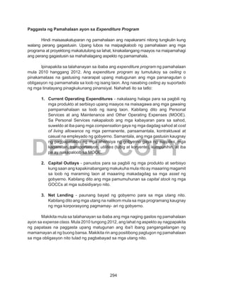 294
DEPED COPY
Paggasta ng Pamahalaan ayon sa Expenditure Program
	 Hindi maisasakatuparan ng pamahalaan ang napakarami nitong tungkulin kung
walang perang gagastusin. Upang lubos na maipagkaloob ng pamahalaan ang mga
programa at proyektong makatutulong sa lahat, kinakailangang maayos na maipamahagi
ang perang gagastusin sa mahahalagang aspekto ng pamamahala.
	 Ipinapakita sa talahanayan sa ibaba ang expenditure program ng pamahalaan
mula 2010 hanggang 2012. Ang expenditure program ay tumutukoy sa ceiling o
pinakamataas na gastusing nararapat upang matugunan ang mga pananagutan o
obligasyon ng pamamahala sa loob ng isang taon. Ang nasabing ceiling ay suportado
ng mga tinatayang pinagkukunang pinansiyal. Nahahati ito sa tatlo:
1.	 Current Operating Expenditures - nakalaang halaga para sa pagbili ng
mga produkto at serbisyo upang maayos na maisagawa ang mga gawaing
pampamahalaan sa loob ng isang taon. Kabilang dito ang Personal
Services at ang Maintenance and Other Operating Expenses (MOOE).
Sa Personal Services nakapaloob ang mga kabayaran para sa sahod,
suweldo at iba pang mga compensation gaya ng mga dagdag sahod at cost
of living allowance ng mga permanente, pansamantala, kontraktuwal at
casual na empleyado ng gobyerno. Samantala, ang mga gastusin kaugnay
ng pagpapatakbo ng mga ahensiya ng gobyerno gaya ng supplies, mga
kagamitan, transportasyon, utilities (tubig at koryente), kumpunihin, at iba
pa ay nakapaloob sa MOOE.
2.	 Capital Outlays - panustos para sa pagbili ng mga produkto at serbisyo
kung saan ang kapakinabangang makukuha mula rito ay maaaring magamit
sa loob ng maraming taon at maaaring makadagdag sa mga asset ng
gobyerno. Kabilang dito ang mga pamumuhunan sa capital stock ng mga
GOCCs at mga subsidiyaryo nito.
3.	 Net Lending - paunang bayad ng gobyerno para sa mga utang nito.
Kabilang dito ang mga utang na nalikom mula sa mga programang kaugnay
ng mga korporasyong pagmamay- ari ng gobyerno.
	 Makikita mula sa talahanayan sa ibaba ang mga naging gastos ng pamahalaan
ayon sa expense class. Mula 2010 tungong 2012, ang lahat ng aspekto ay nagpapakita
ng papataas na paggasta upang matugunan ang iba’t ibang pangangailangan ng
mamamayan at ng buong bansa. Makikita rin ang positibong pagtugon ng pamahalaan
sa mga obligasyon nito tulad ng pagbabayad sa mga utang nito.
 