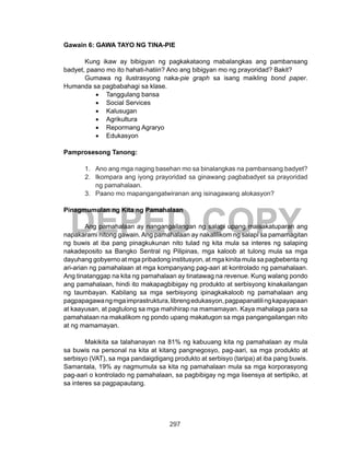 297
DEPED COPY
Gawain 6: GAWA TAYO NG TINA-PIE
Kung ikaw ay bibigyan ng pagkakataong mabalangkas ang pambansang
badyet, paano mo ito hahati-hatiin? Ano ang bibigyan mo ng prayoridad? Bakit?
Gumawa ng ilustrasyong naka-pie graph sa isang maikling bond paper.
Humanda sa pagbabahagi sa klase.
•	 Tanggulang bansa
•	 Social Services
•	 Kalusugan
•	 Agrikultura
•	 Repormang Agraryo
•	 Edukasyon
Pamprosesong Tanong:
1.	 Ano ang mga naging basehan mo sa binalangkas na pambansang badyet?
2.	 Ikompara ang iyong prayoridad sa ginawang pagbabadyet sa prayoridad
ng pamahalaan.
3.	 Paano mo mapangangatwiranan ang isinagawang alokasyon?
Pinagmumulan ng Kita ng Pamahalaan
	 Ang pamahalaan ay nangangailangan ng salapi upang maisakatuparan ang
napakarami nitong gawain. Ang pamahalaan ay nakalilikom ng salapi sa pamamagitan
ng buwis at iba pang pinagkukunan nito tulad ng kita mula sa interes ng salaping
nakadeposito sa Bangko Sentral ng Pilipinas, mga kaloob at tulong mula sa mga
dayuhang gobyerno at mga pribadong institusyon, at mga kinita mula sa pagbebenta ng
ari-arian ng pamahalaan at mga kompanyang pag-aari at kontrolado ng pamahalaan.
Ang tinatanggap na kita ng pamahalaan ay tinatawag na revenue. Kung walang pondo
ang pamahalaan, hindi ito makapagbibigay ng produkto at serbisyong kinakailangan
ng taumbayan. Kabilang sa mga serbisyong ipinagkakaloob ng pamahalaan ang
pagpapagawangmgaimprastruktura,librengedukasyon,pagpapanatilingkapayapaan
at kaayusan, at pagtulong sa mga mahihirap na mamamayan. Kaya mahalaga para sa
pamahalaan na makalikom ng pondo upang makatugon sa mga pangangailangan nito
at ng mamamayan.
Makikita sa talahanayan na 81% ng kabuuang kita ng pamahalaan ay mula
sa buwis na personal na kita at kitang pangnegosyo, pag-aari, sa mga produkto at
serbisyo (VAT), sa mga pandaigdigang produkto at serbisyo (taripa) at iba pang buwis.
Samantala, 19% ay nagmumula sa kita ng pamahalaan mula sa mga korporasyong
pag-aari o kontrolado ng pamahalaan, sa pagbibigay ng mga lisensya at sertipiko, at
sa interes sa pagpapautang.
 