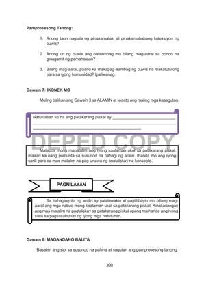 300
DEPED COPY
Pamprosesong Tanong:
1.	 Anong taon nagtala ng pinakamalaki at pinakamababang koleksiyon ng
buwis?
2.	 Anong uri ng buwis ang naiaambag mo bilang mag-aaral sa pondo na
ginagamit ng pamahalaan?
3.	 Bilang mag-aaral, paano ka makapag-aambag ng buwis na makatutulong
para sa iyong komunidad? Ipaliwanag.
Gawain 7: IKONEK MO
Muling balikan ang Gawain 3 sa ALAMIN at iwasto ang maling mga kasagutan.
Gawain 8: MAGANDANG BALITA
Basahin ang sipi sa susunod na pahina at sagutan ang pamprosesong tanong:
Matapos mong mapalalim ang iyong kaalaman ukol sa patakarang piskal,
maaari ka nang pumunta sa susunod na bahagi ng aralin. Ihanda mo ang iyong
sarili para sa mas malalim na pag-unawa ng tinatalakay na konsepto.
Natuklasan ko na ang patakarang piskal ay ____________________________
_______________________________________________________________
________________________________________________
PAGNILAYAN
Sa bahaging ito ng aralin ay palalawakin at pagtitibayin mo bilang mag-
aaral ang mga nabuo mong kaalaman ukol sa patakarang piskal. Kinakailangan
ang mas malalim na pagtalakay sa patakarang piskal upang maihanda ang iyong
sarili sa pagsasabuhay ng iyong mga natutuhan.
 