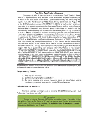 301
DEPED COPY	
Pinagkunan:Bureau of Internal Revenue. (2014).BIR Weekender Briefs – http://www.bir.gov.ph/images/bir_files/
old_files/pdf/v5n15.pdf retrieved on September 8, 2014
Pamprosesong Tanong:
1.	 Ano ang tax evasion?
2.	 Bakit itinuturing itong labag sa batas?
3.	 Sa iyong palagay, ano pa ang maaaring gawin ng pamahalaan upang
masigurong mahuhuli ang mga tax evader? Pangatwiranan.
Gawain 9: AWITIN NATIN ‘TO
	 Gumawa ng jingle campaign para sa tema ng BIR 2013 tax campaign“ I love
Philippines, I pay taxes correctly”.
BIR campaigns
	 Bureau of Internal Revenue (BIR) office across the country campaign for the
early filing of Income Tax Return (ITR) and correct payment of taxes, as expressed in
the Bureaus 2013 tax campaign theme “I love Philippines, I pay taxes correctly.”
Pinagkunan: BIR Monitor Vol 15 No.2
Run After Tax Evaders Program
	 Commissioner Kim S. Jacinto-Henares, together with DCIR EstelaV. Sales
and DOJ representative, Atty. Michael John Humarang, engages members of
tri-media in the discussion on the three (3) tax cases filed by the BIR during the
regular Run After Tax Evaders (RATE) Press Briefing conducted last August 14
at the DOJ Executive Lounge. DIOSDADO T. SISON, a civil sanitary engineer
contractor by profession engaged in the business of buying, selling, renting/leasing
and operation of dwellings, was slapped with P18.95 million tax evasion suit for
substantially under-declaring his income/sales for taxable year 2010 by 2,778.66%
or P21.61 Million. SISON has received income payments amounting to P22.39
Million from BJS DEVELOPMENT but reported a gross income of only P777,714.00
in his Income Tax Return (ITR) for 2010. Likewise charged was independent CPA
DANILO M. LINCOD who certified the Financial Statements of SISON for taxable
year 2010 despite the essential misstatement of facts therein, as well as the clear
omission with respect to the latter’s actual taxable income, in violation of Section
257 of the Tax Code. Two (2) more delinquent individual taxpayers from Revenue
Region (RR) No. 7-Quezon City were charged with “Willful Failure to Pay Taxes.”
PERSEUS COMMODITY TRADING sole proprietor, MANUEL NUGUID NIETO and
MILLENIUM GAZ MARKETING sole proprietress, AGNES M. DAYAO were charged
for their failure to pay long overdue deficiency taxes amounting to P86.46 Million
(2007) and P30.15 Million (2006), respectively. The filing of the three (3) cases
brought to two hundred and seventy-eight (278) the total number of cases already
filed by the BIR under its RATE program during the administration of Commissioner
Henares.
 