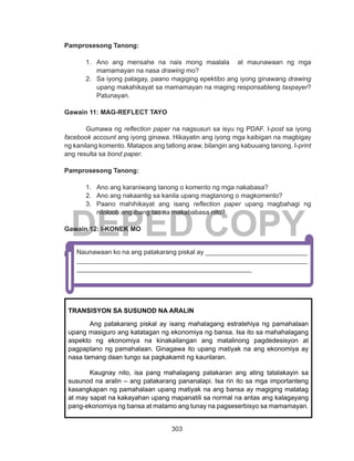 303
DEPED COPY
Pamprosesong Tanong:
1.	 Ano ang mensahe na nais mong maalala at maunawaan ng mga
mamamayan na nasa drawing mo?
2.	 Sa iyong palagay, paano magiging epektibo ang iyong ginawang drawing
upang makahikayat sa mamamayan na maging responsableng taxpayer?
Patunayan.
Gawain 11: MAG-REFLECT TAYO
	 Gumawa ng reflection paper na nagsusuri sa isyu ng PDAF. I-post sa iyong
facebook account ang iyong ginawa. Hikayatin ang iyong mga kaibigan na magbigay
ng kanilang komento. Matapos ang tatlong araw, bilangin ang kabuuang tanong. I-print
ang resulta sa bond paper.
Pamprosesong Tanong:
1.	 Ano ang karaniwang tanong o komento ng mga nakabasa?
2.	 Ano ang nakaantig sa kanila upang magtanong o magkomento?
3.	 Paano mahihikayat ang isang reflection paper upang magbahagi ng
niloloob ang ibang tao na makababasa nito?
Gawain 12: I-KONEK MO
Muling balikan ang Gawain 7 sa PAUNLARIN at iwasto ang maling mga
kasagutan.Naunawaan ko na ang patakarang piskal ay ____________________________
_______________________________________________________________
________________________________________________
TRANSISYON SA SUSUNOD NA ARALIN
Ang patakarang piskal ay isang mahalagang estratehiya ng pamahalaan
upang masiguro ang katatagan ng ekonomiya ng bansa. Isa ito sa mahahalagang
aspekto ng ekonomiya na kinakailangan ang matalinong pagdedesisyon at
pagpaplano ng pamahalaan. Ginagawa ito upang matiyak na ang ekonomiya ay
nasa tamang daan tungo sa pagkakamit ng kaunlaran.
Kaugnay nito, isa pang mahalagang patakaran ang ating tatalakayin sa
susunod na aralin – ang patakarang pananalapi. Isa rin ito sa mga importanteng
kasangkapan ng pamahalaan upang matiyak na ang bansa ay magiging matatag
at may sapat na kakayahan upang mapanatili sa normal na antas ang kalagayang
pang-ekonomiya ng bansa at matamo ang tunay na pagseserbisyo sa mamamayan.
 