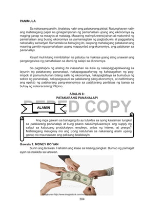 304
DEPED COPY
PANIMULA
Sa nakaraang aralin, tinalakay natin ang patakarang piskal. Natunghayan natin
ang mahalagang papel na ginagampanan ng pamahalaan upang ang ekonomiya ay
maging ganap na maayos at matatag. Maaaring maimpluwensiyahan at makontrol ng
pamahalaan ang buong ekonomiya sa pamamagitan ng pagbubuwis at paggastang
nababatay sa badyet. Samantala sa bahaging ito, isa pang mahalagang patakaran ang
maaring gamitin ng pamahalaan upang mapaunlad ang ekonomiya, ang patakaran sa
pananalapi.
Kaya’t muli kitang iniimbitahan na patuloy na makiisa upang ating unawain ang
pangangasiwa ng pamahalaan sa dami ng salapi sa ekonomiya.
	 Sa pagtatapos ng araling ito inaasahan na ikaw ay nakapagpapaliwanag sa
layunin ng patakarang pananalapi, nakapagpapahayag ng kahalagahan ng pag-
iimpok at pamumuhunan bilang salik ng ekonomiya, nakapagtataya sa bumubuo ng
sektor ng pananalapi, nakapagsusuri sa patakarang pang-ekonomiya, at natitimbang
ang epekto ng patakarang pang-ekonomiya sa patakarang panlabas ng bansa sa
buhay ng nakararaming Pilipino.
ARALIN 6:
PATAKARANG PANANALAPI
Gawain 1: MONEY KO YAN
Suriin ang larawan. Hahatiin ang klase sa limang pangkat. Bumuo ng pamagat
ayon sa nakikita sa larawan.
ALAMIN
	 Ang mga gawain sa bahaging ito ay tutuklas sa iyong kaalaman tungkol
sa patakarang pananalapi at kung paano nakaiimpluwensiya ang supply ng
salapi sa kabuuang produksiyon, empleyo, antas ng interes, at presyo?
Mahalagang maiugnay mo ang iyong natutuhan sa nakaraang aralin upang
ganap na maunawaan ang paksang tatalakayin.
Pinagkunan:http://www.imagestock.com/money-pull/asp
 