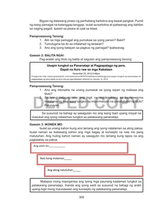 305
DEPED COPY
Bigyan ng dalawang piraso ng parihabang kartolina ang bawat pangkat. Pumili
ng isang pamagat na katanggap-tanggap, isulat sa kartolina at ipaliwanag ang dahilan
sa naging pagpili. Ipaskil sa pisara at iulat sa klase.
Pamprosesong Tanong:
1.	 Alin sa mga pamagat ang pumukaw sa iyong pansin? Bakit?
2.	 Tumutugma ba ito sa inilalahad ng larawan?
3.	 Ano ang iyong batayan sa pagbuo ng pamagat? Ipaliwanag.
Gawain 2: BALITA NGA!
	 Pag-aralan ang titulo ng balita at sagutan ang pamprosesong tanong.
Pamprosesong Tanong:
1.	 Ano ang mensahe na unang pumasok sa iyong isipan ng mabasa ang
titulo?
2.	 Sa iyong palagay, sino ang higit na makikinabang sa kaalaman na
matatamo ng mag-aaral tungkol sa impormasyon na ipinababatid ng titulo?
Patunayan.
Gawain 3: IKONEK MO
	 Isulat sa unang kahon kung ano lamang ang iyong nalalaman sa ating paksa.
Isulat naman sa ikalawang kahon ang mga bagay at konsepto na nais mo pang
matutuhan. Ang huling kahon naman ay sasagutin mo lamang kung tapos na ang
pagtalakay sa paksa.
Sa susunod na bahagi ay sasagutan mo ang isang tsart upang inisyal na
masukat ang iyong nalalaman tungkol sa patakarang pananalapi.
	 Matapos mong maorganisa ang iyong mga paunang kaalaman tungkol sa
patakarang pananalapi, ihanda ang iyong sarili sa susunod na bahagi ng aralin
upang higit mong maunawaan ang konsepto ng patakarang pananalapi.
Usapin tungkol sa Pananalapi at Pagpapalago ng pera,
Dapat na Ituro raw sa mga Kabataan
December 25, 2012 6:46pm
Pinagkunan:http://www.gmanetwork.com/news/story/287676/ulatfilipino/balitangpinoy/usapin-tungkol-sa-pananalapi-at-
pagpapalago-ng-pera-dapat-na-ituro-raw-sa-mga-kabataan retrieved on January 14, 2015
Ang alam ko___________
Ang aking natutuhan_____
Nais kong malaman_____
 