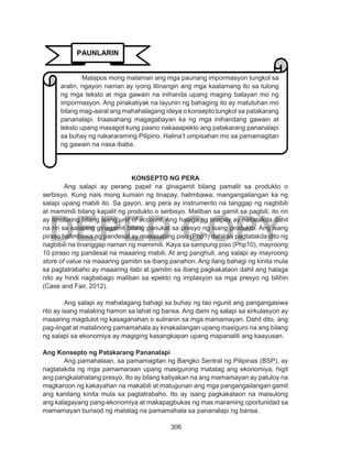 306
DEPED COPY
KONSEPTO NG PERA
Ang salapi ay perang papel na ginagamit bilang pamalit sa produkto o
serbisyo. Kung nais mong kumain ng tinapay, halimbawa, mangangailangan ka ng
salapi upang mabili ito. Sa gayon, ang pera ay instrumento na tanggap ng nagbibili
at mamimili bilang kapalit ng produkto o serbisyo. Maliban sa gamit sa pagbili, ito rin
ay itinuturing bilang isang unit of account. Ang halaga ng tinapay ay naitatakda dahil
na rin sa salaping ginagamit bilang panukat sa presyo ng isang produkto. Ang isang
piraso halimbawa ng pandesal ay masasabing piso (Php1) dahil sa pagtatakda dito ng
nagbibili na tinanggap naman ng mamimili. Kaya sa sampung piso (Php10), mayroong
10 piraso ng pandesal na maaaring mabili. At ang panghuli, ang salapi ay mayroong
store of value na maaaring gamitin sa ibang panahon. Ang ilang bahagi ng kinita mula
sa pagtatrabaho ay maaaring itabi at gamitin sa ibang pagkakataon dahil ang halaga
nito ay hindi nagbabago maliban sa epekto ng implasyon sa mga presyo ng bilihin
(Case and Fair, 2012).
Ang salapi ay mahalagang bahagi sa buhay ng tao ngunit ang pangangasiwa
rito ay isang malaking hamon sa lahat ng bansa. Ang dami ng salapi sa sirkulasyon ay
maaaring magdulot ng kasaganahan o suliranin sa mga mamamayan. Dahil dito, ang
pag-iingat at matalinong pamamahala ay kinakailangan upang masiguro na ang bilang
ng salapi sa ekonomiya ay magiging kasangkapan upang mapanatili ang kaayusan.
Ang Konsepto ng Patakarang Pananalapi
Ang pamahalaan, sa pamamagitan ng Bangko Sentral ng Pilipinas (BSP), ay
nagtatakda ng mga pamamaraan upang masigurong matatag ang ekonomiya, higit
ang pangkalahatang presyo. Ito ay bilang katiyakan na ang mamamayan ay patuloy na
magkaroon ng kakayahan na makabili at matugunan ang mga pangangailangan gamit
ang kanilang kinita mula sa pagtatrabaho. Ito ay isang pagkakataon na maisulong
ang kalagayang pang-ekonomiya at makapagbukas ng mas maraming oportunidad sa
mamamayan bunsod ng matatag na pamamahala sa pananalapi ng bansa.
PAUNLARIN
Matapos mong malaman ang mga paunang impormasyon tungkol sa
aralin, ngayon naman ay iyong lilinangin ang mga kaalamang ito sa tulong
ng mga teksto at mga gawain na inihanda upang maging batayan mo ng
impormasyon. Ang pinakatiyak na layunin ng bahaging ito ay matutuhan mo
bilang mag-aaral ang mahahalagang ideya o konsepto tungkol sa patakarang
pananalapi. Inaasahang magagabayan ka ng mga inihandang gawain at
teksto upang masagot kung paano nakaaapekto ang patakarang pananalapi
sa buhay ng nakararaming Pilipino. Halina’t umpisahan mo sa pamamagitan
ng gawain na nasa ibaba.
 