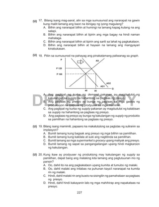 227
DEPED COPY
17.	 Bilang isang mag-aaral, alin sa mga sumusunod ang nararapat na gawin
kung maliit lamang ang baon na ibinigay ng iyong magulang?
A.	 Bilhin ang nararapat bilhin at humingi na lamang kapag kulang na ang
salapi.
B.	 Bilhin ang nararapat bilhin at tipirin ang mga bagay na hindi naman
mahalaga.
C.	 Bilhin ang nararapat bilhin at tipirin ang sarili sa lahat ng pagkakataon.
D.	 Bilhin ang nararapat bilhin at hayaan na lamang ang mangyayari
kinabukasan.
18.	 Piliin sa sumusunod na pahayag ang pinakatamang paliwanag sa graph.
A.	 Ang paglipat ng kurba ng demand pakanan ay magdudulot ng
kakulangan sa supply na hahantong sa pagtaas ng presyo.
B.	 Ang pagtaas ng presyo ay bunga ng pagtaas sa mga gastos ng
produksiyon na ipapasa ng prodyuser sa mga mamimili.
C.	 Ang paglipat ng kurba ng supply pakanan ay magdudulot ng kalabisan
sa supply na hahantong sa pagtaas ng presyo.
D.	 Ang pagtaas ng presyo ay bunga ng kakulangan ng supply ng produkto
sa pamilihan na hahantong sa pagtaas ng presyo.
19.	Bilang isang mamimili, papaano ka makatutulong sa paglutas ng suliranin sa
implasyon?
A.	 Bumili lamang kung bagsak ang presyo ng mga bilihin sa pamilihan.
B.	 Bumili lamang kung kakilala at suki ang nagtitinda sa pamilihan.
C.	 Bumili lamang sa mga supermarket o grocery upang matiyak ang presyo.
D.	 Bumili lamang ng sapat sa pangangailangan upang hindi magkaroon
ng kakulangan.
20.	Kung ikaw ay prodyuser ng produktong may kakulangan ng supply sa
pamilihan, dapat bang ang malaking kita lamang ang pagtutuunan mo ng
pansin?
A.	 Oo, dahil ito na ang pagkakataon upang kumita at tumubo ng malaki.
B.	 Oo, dahil malaki ang inilabas na puhunan kaya’t nararapat na kumita
rin ng malaki.
C.	 Hindi, dahil malaki rin ang buwis na sisingilin ng pamahalaan sa pagtaas
ng presyo.
D.	 Hindi, dahil hindi kakayanin lalo ng mga mahihirap ang napakataas na
presyo.
(U)
(U)
(U)
(U)
P AS
Q
P 120
P 100
AD1
40 50
AD2
 