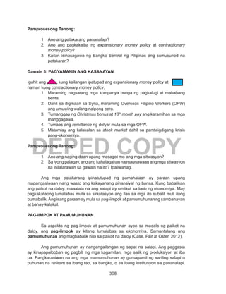 308
DEPED COPY
Pamprosesong Tanong:
1.	 Ano ang patakarang pananalapi?
2.	 Ano ang pagkakaiba ng expansionary money policy at contractionary
money policy?
3.	 Kailan isinasagawa ng Bangko Sentral ng Pilipinas ang sumusunod na
patakaran?
Gawain 5: PAGYAMANIN ANG KASANAYAN
Iguhit ang kung kailangan ipatupad ang expansionary money policy at
naman kung contractionary money policy.
1.	 Maraming nagsarang mga kompanya bunga ng pagkalugi at mababang
benta.
2.	 Dahil sa digmaan sa Syria, maraming Overseas Filipino Workers (OFW)
ang umuwing walang naipong pera.
3.	 Tumanggap ng Christmas bonus at 13th
month pay ang karamihan sa mga
manggagawa.
4.	 Tumaas ang remittance ng dolyar mula sa mga OFW.
5.	 Matamlay ang kalakalan sa stock market dahil sa pandaigdigang krisis
pang-ekonomiya.
Pamprosesong Tanong:
1.	 Ano ang naging daan upang masagot mo ang mga sitwasyon?
2.	 Sa iyong palagay, ano ang kahalagahan na maunawaan ang mga sitwasyon
na inilalarawan sa gawain na ito? Ipaliwanag.
Ang mga patakarang ipinatutupad ng pamahalaan ay paraan upang
mapangasiwaan nang wasto ang kakayahang pinansiyal ng bansa. Kung babalikan
ang paikot na daloy, maaalala na ang salapi ay umiikot sa loob ng ekonomiya. May
pagkakataong lumalabas mula sa sirkulasyon ang ilan sa mga ito subalit muli itong
bumabalik.Ang isang paraan ay mula sa pag-iimpok at pamumuhunan ng sambahayan
at bahay-kalakal.
PAG-IIMPOK AT PAMUMUHUNAN
Sa aspekto ng pag-iimpok at pamumuhunan ayon sa modelo ng paikot na
daloy, ang pag-iimpok ay kitang lumalabas sa ekonomiya. Samantalang ang
pamumuhunan ang magbabalik nito sa paikot na daloy (Case, Fair at Oster, 2012).
Ang pamumuhunan ay nangangailangan ng sapat na salapi. Ang paggasta
ay kinapapalooban ng pagbili ng mga kagamitan, mga salik ng produksiyon at iba
pa. Pangkaraniwan na ang mga mamumuhunan ay gumagamit ng sariling salapi o
puhunan na hiniram sa ibang tao, sa bangko, o sa ibang institusyon sa pananalapi.
 