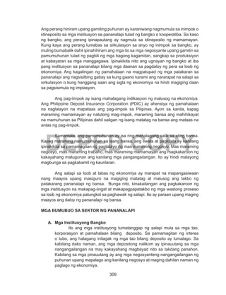 309
DEPED COPY
Ang perang hiniram upang gamiting puhunan ay karaniwang nagmumula sa inimpok o
idineposito sa mga institusyon sa pananalapi tulad ng bangko o kooperatiba. Sa kaso
ng bangko, ang perang ipinapautang ay nagmula sa idineposito ng mamamayan.
Kung kaya ang perang lumabas sa sirkulasyon sa anyo ng inimpok sa bangko, ay
muling bumabalik dahil ipinahihiram ang mga ito sa mga negosyante upang gamitin sa
pamumuhunan tulad ng pagbili ng mga bagong kagamitan, sangkap sa produksiyon
at kabayaran sa mga manggagawa. Ipinakikita nito ang ugnayan ng bangko at iba
pang institusyon sa pananalapi bilang mga daanan sa pagdaloy ng pera sa loob ng
ekonomiya. Ang kagalingan ng pamahalaan na magpatupad ng mga patakaran sa
pananalapi ang nagsisilbing gabay sa kung gaano karami ang nararapat na salapi sa
sirkulasyon o kung hanggang saan ang sigla ng ekonomiya na hindi magiging daan
sa pagsisimula ng implasyon.
Ang pag-iimpok ay isang mahalagang indikasyon ng malusog na ekonomiya.
Ang Philippine Deposit Insurance Corporation (PDIC) ay ahensiya ng pamahalaan
na naglalayon na mapataas ang pag-iimpok sa Pilipinas. Ayon sa kanila, kapag
maraming mamamayan ay natutong mag-impok, maraming bansa ang mahihikayat
na mamuhunan sa Pilipinas dahil saligan ng isang matatag na bansa ang mataas na
antas ng pag-iimpok.
Samantala, ang pamumuhunan ay isa ring mahalagang salik sa ating bansa.
Kapag maraming namumuhunan sa isang bansa, ang tiwala at pagkilala ay kanilang
ipinakikita sa pamamagitan ng pagtatayo ng mas maraming negosyo. Mas maraming
negosyo, mas maraming trabaho, mas maraming mamamayan ang magkakaroon ng
kakayahang matugunan ang kanilang mga pangangailangan. Ito ay hindi malayong
magbunga sa pagkakamit ng kaunlaran.
	 Ang salapi sa loob at labas ng ekonomiya ay marapat na mapangasiwaan
nang maayos upang masiguro na magiging matatag at malusog ang takbo ng
patakarang pananalapi ng bansa. Bunga nito, kinakailangan ang pagkakaroon ng
mga institusyon na makapag-iingat at makapagpapatakbo ng mga wastong proseso
sa loob ng ekonomiya patungkol sa paghawak ng salapi. Ito ay paraan upang maging
maayos ang daloy ng pananalapi ng bansa.
MGA BUMUBUO SA SEKTOR NG PANANALAPI
A.	 Mga Institusyong Bangko
	 Ito ang mga institusyong tumatanggap ng salapi mula sa mga tao,
korporasyon at pamahalaan bilang deposito. Sa pamamagitan ng interes
o tubo, ang halagang inilagak ng mga tao bilang deposito ay lumalago. Sa
kabilang dako naman, ang mga depositong nalikom ay ipinauutang sa mga
nangangailangan na may kakayahang magbayad nito sa takdang panahon.
Kabilang sa mga pinauutang ay ang mga negosyanteng nangangailangan ng
puhunan upang mapalago ang kanilang negosyo at maging dahilan naman ng
paglago ng ekonomiya.
 
