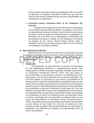 311
DEPED COPY
ay ang tustusan ang mga proyektong pangkaunlaran lalo na sa sektor
ng agrikultura at industriya. Prayoridad ng DBP ang mga small and
medium scale industry. Malaking bahagi ng pondo ng pamahalaan ang
nakadeposito sa bangkong ito.
c.	 Al-Amanah Islamic Investment Bank of the Philippines (Al-
Amanah)
Itinatag sa ilalim ng Republic Act No. 6848, layunin ng bangkong
ito na tulungan ang mga Pilipinong Muslim na magkaroon ng puhunan
at mapaunlad ang kanilang kabuhayan. Ang Al-Amanah ay may walong
(8) sangay. Lahat ng sangay ng nasabing bangko ay matatagpuan sa
Mindanao. Ang head office nito ay matatagpuan sa Zamboanga City
samantalang ang pitong (7) sangay nito ay matatagpuan sa lungsod
ng Cagayan de Oro, Davao, General Santos, Marawi, Iligan at
Cotabato; at sa isla ng Jolo. May executive office din ang Al-Amanah
na matatagpuan sa lungsod ng Makati.
B.	 Mga Institusyong Di-Bangko
	 Maaaring ituring na nasa ilalim ng institusyon ng pananalapi ang mga
ito sapagkat tumatanggap sila ng kontribusyon mula sa mga kasapi, pinalalago
ito at muling ibinabalik sa mga kasapi pagdating ng panahon upang ito ay
mapakinabangan.
1.	 Kooperatiba
Ang kooperatiba ay isang kapisanan na binubuo ng mga kasapi
na may nagkakaisang panlipunan o pangkabuhayang layunin. Para
maging ganap na lehitimo ang isang kooperatiba, kailangan itong irehistro
sa Cooperative Development Authority (CDA). Ang mga kasapi sa
isang kooperatiba ay nag-aambag ng puhunan at nakikibahagi sa tubo,
pananagutan, at iba pang benepisyong mula sa kita ng kooperatiba. Ang
puhunang nakalap ay ipinauutang sa mga kasapi ng kooperatiba at sa
takdang panahon, ang kinita ng kooperatiba ay pinaghahati-hatian ng mga
kasapi. Iba-iba ang kita ng mga kasapi at ito ay base sa laki ng naiambag ng
kasapi sa puhunan. May malaking kaibahan ang bangko at ang kooperatiba.
Ang kooperatiba ay pag-aari at kontrolado ng mga kasapi nito. Ang mga
patakaran ng kooperatiba at ang paraan ng pagpapatupad nito ay binubuo
at pinagkakasunduan ng mga kasapi. Ang perang inambag ng mga kasapi
ay kumakatawan sa shares at tumatayong pondo ng kooperatiba. Bukod
sa shares, tumatanggap din ang kooperatiba ng salaping impok ng mga
kasapi nito bilang deposito na binabayaran naman ng kaukulang tubo o
interes. Ang pautang at ang iba pang serbisyong ginagawa ng kooperatiba
ay para lamang sa mga kasapi nito. Ang tubo sa pautang ay maliit,
kompara sa tubo ng bangko. May taunang dibidendo ang mga kasapi ng
kooperatiba. Ang dibidendo ay nakabatay sa pangkalahatang kinita ng
pondo ng kooperatiba.
 