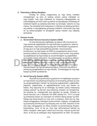 312
DEPED COPY
2.	 Pawnshop o Bahay-Sanglaan
Itinatag ito upang magpautang sa mga taong madalas
mangailangan ng pera at walang paraan upang makalapit sa
mga bangko. Ang mga indibidwal ay maaaring makipagpalitan ng
mahahalagang ari-arian tulad ng alahas at kasangkapan (tinatawag na
kolateral) kapalit ng salaping katumbas ng isinangla, kasama na ang
interes. Sa sandaling hindi mabayaran o matubos sa takdang panahon
ang alahas o kasangkapang ginawang kolateral, nireremata ang mga
ito ng bahay-sanglaan at ipinagbibili upang mabawi ang salaping
ipinautang.
3.	 Pension Funds
a.	 Government Service Insurance System (GSIS)
Ito ang ahensiyang nagbibigay ng seguro (life insurance) sa
mga kawaning nagtatrabaho sa mga ahensiya ng gobyerno, lokal na
pamahalaan, mga korporasyong pag-aari at kontrolado ng gobyerno,
at mga guro sa mga pampublikong paaralan. Ang buwanang
kontribusyon ng mga kasapi ng GSIS ay pinagsasama-sama at ang
pondong nalikom ay inilalagay sa investment para kumita. Ang paraan
ng pagbabayad ng mga kasapi ay sa pamamagitan ng pagkakaltas
sa suweldo (salary deduction). Sa pamamagitan ng pondong nalikom,
ang GSIS ay nagbibigay ng iba’t-ibang uri ng pautang para sa mga
kasapi nito, tulad ng pabahay o housing loan, salary loan, policy
loan, pension loan, at iba pa. Sa kinita mula sa investment kinukuha
ang pambayad ng mga benepisyong seguro (insurance benefits) at
pensiyong pinagkakaloob sa mga retirado. Tumatanggap din ang mga
kasapi ng GSIS ng dibidendo.
b.	 Social Security System (SSS)
Ang SSS ay ang ahensiya ng gobyerno na nagbibigay ng seguro
sa mga kawani ng pribadong kompanya at sa kanilang pamilya sa oras
ng pangangailangan katulad ng kaniyang pagkakasakit, pagkabalda,
pagretiro, pagkamatay, at pagdadalang-tao kung ang kawani ay
babae. Ang segurong ito ay ibinibigay ng estado upang maiwasang
maging pasanin ng lipunan ang kawaning nawalan ng hanapbuhay.
Sa paraang ito, mapapanatili ang dignidad ng kasapi. Itinakda sa
Social Security Law o Republic Act 8282 (dating R.A. 1611) na lahat
ng pribadong kawani ay nararapat na irehistro bilang kasapi ng SSS.
Kapag ang isang kawani ay may amo o employer, kahit siya ay nag-
iisang manggagawa, kailangan siyang irehistro, kaltasan, at ipagbayad
ng buwanang kontribusyon ng kaniyang amo sa SSS. Kasama na rito
ang mga manggagawa sa bahay katulad ng pampamilyang drayber,
kasambahay, cook, at iba pa. Ang mga self-employed katulad ng
doktor, abogado, sales agent, watch-your-car boys, may-ari ng sari-sari
store, at iba pa ay kailangan ding magmiyembro sa SSS. Sa paraan
 