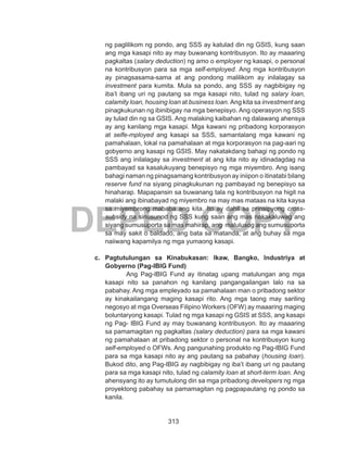 313
DEPED COPY
ng paglilikom ng pondo, ang SSS ay katulad din ng GSIS, kung saan
ang mga kasapi nito ay may buwanang kontribusyon. Ito ay maaaring
pagkaltas (salary deduction) ng amo o employer ng kasapi, o personal
na kontribusyon para sa mga self-employed. Ang mga kontribusyon
ay pinagsasama-sama at ang pondong malilikom ay inilalagay sa
investment para kumita. Mula sa pondo, ang SSS ay nagbibigay ng
iba’t ibang uri ng pautang sa mga kasapi nito, tulad ng salary loan,
calamity loan, housing loan at business loan. Ang kita sa investment ang
pinagkukunan ng ibinibigay na mga benepisyo. Ang operasyon ng SSS
ay tulad din ng sa GSIS. Ang malaking kaibahan ng dalawang ahensya
ay ang kanilang mga kasapi. Mga kawani ng pribadong korporasyon
at selfe-mployed ang kasapi sa SSS, samantalang mga kawani ng
pamahalaan, lokal na pamahalaan at mga korporasyon na pag-aari ng
gobyerno ang kasapi ng GSIS. May nakatakdang bahagi ng pondo ng
SSS ang inilalagay sa investment at ang kita nito ay idinadagdag na
pambayad sa kasalukuyang benepisyo ng mga miyembro. Ang isang
bahagi naman ng pinagsamang kontribusyon ay iniipon o itinatabi bilang
reserve fund na siyang pinagkukunan ng pambayad ng benepisyo sa
hinaharap. Mapapansin sa buwanang tala ng kontribusyon na higit na
malaki ang ibinabayad ng miyembro na may mas mataas na kita kaysa
sa miyembrong mababa ang kita. Ito ay dahil sa prinsipyong cross-
subsidy na sinusunod ng SSS kung saan ang mas nakakaluwag ang
siyang sumusuporta sa mas mahirap, ang malulusog ang sumusuporta
sa may sakit o baldado, ang bata sa matanda, at ang buhay sa mga
naiiwang kapamilya ng mga yumaong kasapi.
c.	 Pagtutulungan sa Kinabukasan: Ikaw, Bangko, Industriya at
Gobyerno (Pag-IBIG Fund)
Ang Pag-IBIG Fund ay itinatag upang matulungan ang mga
kasapi nito sa panahon ng kanilang pangangailangan lalo na sa
pabahay. Ang mga empleyado sa pamahalaan man o pribadong sektor
ay kinakailangang maging kasapi rito. Ang mga taong may sariling
negosyo at mga Overseas Filipino Workers (OFW) ay maaaring maging
boluntaryong kasapi. Tulad ng mga kasapi ng GSIS at SSS, ang kasapi
ng Pag- IBIG Fund ay may buwanang kontribusyon. Ito ay maaaring
sa pamamagitan ng pagkaltas (salary deduction) para sa mga kawani
ng pamahalaan at pribadong sektor o personal na kontribusyon kung
self-employed o OFWs. Ang pangunahing produkto ng Pag-IBIG Fund
para sa mga kasapi nito ay ang pautang sa pabahay (housing loan).
Bukod dito, ang Pag-IBIG ay nagbibigay ng iba’t ibang uri ng pautang
para sa mga kasapi nito, tulad ng calamity loan at short-term loan. Ang
ahensyang ito ay tumutulong din sa mga pribadong developers ng mga
proyektong pabahay sa pamamagitan ng pagpapautang ng pondo sa
kanila.
 