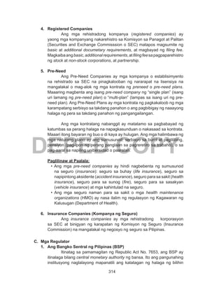314
DEPED COPY
4.	 Registered Companies
Ang mga rehistradong kompanya (registered companies) ay
yaong mga kompanyang nakarehistro sa Komisyon sa Panagot at Palitan
(Securities and Exchange Commisssion o SEC) matapos magsumite ng
basic at additional documetary requirements, at magbayad ng filing fee.
Magkaibaangbasic,additionalrequirements,atfilingfeesapagpaparehistro
ng stock at non-stock corporations, at partnership.
5.	 Pre-Need
Ang Pre-Need Companies ay mga kompanya o establisimyento
na rehistrado sa SEC na pinagkalooban ng nararapat na lisensiya na
mangalakal o mag-alok ng mga kontrata ng preneed o pre-need plans.
Maaaring magbenta ang isang pre-need company ng “single plan” (isang
uri lamang ng pre-need plan) o “multi-plan” (lampas sa isang uri ng pre-
need plan). Ang Pre-Need Plans ay mga kontrata ng pagkakaloob ng mga
karampatang serbisyo sa takdang panahon o ang pagbibigay ng naaayong
halaga ng pera sa takdang panahon ng pangangailangan.
Ang mga kontratang nabanggit ay matatamo sa pagbabayad ng
katumbas sa perang halaga na napagkasunduan o nakasaad sa kontrata.
Maaari itong bayaran ng buo o di kaya ay hulugan. Ang mga halimbawa ng
mga naturang plano ay ang sumusunod: serbisyo sa burol at paglilibing,
pensiyon (pag-ipon ng perang panglaan sa pagreretiro sa trabaho), o sa
pag-aaral sa napiling unibersidad o paaralan.
	 Paglilinaw at Paalala:
• Ang mga pre-need companies ay hindi nagbebenta ng sumusunod
na seguro (insurance): seguro sa buhay (life insurance), seguro sa
napipintong aksidente (accident insurance), seguro para sa sakit (health
insurance), seguro para sa sunog (fire), seguro para sa sasakyan
(vehicle insurance) at mga kahintulad na seguro.
• Ang mga seguro naman para sa sakit o mga health maintenance
organizations (HMO) ay nasa ilalim ng regulasyon ng Kagawaran ng
Kalusugan (Department of Health).
6.	 Insurance Companies (Kompanya ng Seguro)
Ang insurance companies ay mga rehistradong korporasyon
sa SEC at binigyan ng karapatan ng Komisyon ng Seguro (Insurance
Commission) na mangalakal ng negosyo ng seguro sa Pilipinas.
C.	 Mga Regulator
1.	 Ang Bangko Sentral ng Pilipinas (BSP)
Itinatag sa pamamagitan ng Republic Act No. 7653, ang BSP ay
itinalaga bilang central monetary authority ng bansa. Ito ang pangunahing
institusyong naglalayong mapanatili ang katatagan ng halaga ng bilihin
 