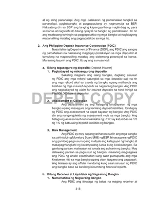 315
DEPED COPY
at ng ating pananalapi. Ang mga patakaran ng pamahalaan tungkol sa
pananalapi, pagbabangko at pagpapautang ay nagmumula sa BSP.
Nakaatang din sa BSP ang tanging kapangyarihang maglimbag ng pera
sa bansa at nagsisilbi ito bilang opisyal na bangko ng pamahalaan. Ito rin
ang naatasang tumingin sa pagpapatakbo ng mga bangko at naglalayong
mapanatiling matatag ang pagpapatakbo sa mga ito.
2.	 Ang Philippine Deposit Insurance Corporation (PDIC)
Nasa ilalim ng Department of Finance (DOF), ang PDIC ang sangay
ng pamahalaan na naatasang magbigay-proteksiyon sa mga depositor at
tumulong na mapanatiling matatag ang sistemang pinansiyal sa bansa.
Maraming layunin ang PDIC. Ito ay ang sumusunod:
a.	 Bilang tagaseguro ng deposito (Deposit Insurer)
1.	 Pagbabayad ng nakasegurong deposito
Sakaling magsara ang isang bangko, dagliang sinusuri
ng PDIC ang mga rekord patungkol sa mga deposito pati na rin
ang mga rekord ukol sa assets ng bangko upang maihanda ang
listahan ng mga insured deposits sa nagsarang bangko. Ang PDIC
ang nagbabayad ng claim for insured deposits na hindi hihigit sa
Php500,000 bawat depositor.
2.	 Assessment at Collection
Ang assessment ay ang halagang binabayaran ng mga
bangko upang maseguro ang kanilang deposit liabilities. Ibinibigay
ng PDIC ang assessment na dapat bayaran ng bangko. Ang PDIC
din ang nangongolekta ng assessment mula sa mga bangko. Ang
halaga ng assessment na kinokolekta ng PDIC ay katumbas sa 1/5
ng 1% ng kabuuang deposit liabilities ng bangko.
3.	 Risk Management
Ang PDIC ay may kapangyarihan na suriin ang mga bangko
sa pahintulot ng Monetary Board (MB) ng BSP. Isinasagawa ng PDIC
ang ganitong pagsusuri upang matiyak ang kalagayan ng bangko at
makapagmungkahi ng karampatang lunas kung kinakailangan. Sa
ganitong paraan, maiiwasan na lumala ang suliranin ng bangko. May
dalawang paraan sa pagsusuri ng bangko: maaaring magsagawa
ang PDIC ng onsite examination kung saan pumupunta ang mga
kinatawan nito sa mga bangko upang doon isagawa ang pagsusuri.
Ang ikalawa ay ang offsite monitoring kung saan sinusuri ng PDIC
ang bangko base sa kanilang isinumiteng financial reports.
b.	 Bilang Receiver at Liquidator ng Nagsarang Bangko
1.	 Namamahala ng Nagsarang Bangko
Ang PDIC ang itinalaga ng batas na maging receiver at
 