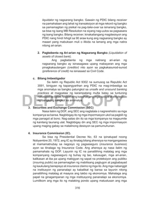 316
DEPED COPY
liquidator ng nagsarang bangko. Gawain ng PDIC bilang receiver
na pamahalaan ang lahat ng transaksiyon at mga rekord ng bangko
sa pamamagitan ng pisikal na pag-take-over sa isinarang bangko,
sa bisa ng isang MB Resolution na siyang nag-uutos sa pagsasara
ng isang bangko. Bilang receiver, kinakailangang magdesisyon ang
PDIC nang hindi hihigit sa 90 araw kung ang nagsarang bangko ay
maaari pang mabuksan muli o ilikida na lamang ang mga natira
nitong ari-arian.
2.	 Pagbebenta ng Ari-arian ng Nagsarang Bangko (Liquidation of
assets of closed bank).
Ang pagbebenta ng mga natirang ari-arian ng
nagsarang bangko ay isinasagawa upang mabayaran ang mga
pinagkakautangan (creditor) nito ayon sa pagkakasunod-sunod
(preference of credit) na isinasaad sa Civil Code.
c.	 Bilang Imbestigador
Sa ilalim ng Republic Act 9302 na sumusog sa Republic Act
3591, binigyan ng kapangyarihan ang PDIC na mag-imbestiga sa
mga anomalya sa bangko patungkol sa unsafe and unsound banking
practices at magpataw ng karampatang multa batay sa tuntuning
nakasaad sa batas. Maaari ding kasuhan ang mga opisyal at empleyado
ng bangkong sangkot sa anomalya.
3.	 Securities and Exchange Commission (SEC)
Nasa ilalim ng DOF, ang SEC ang nagtatala o nagrerehistro sa mga
kompanya sa bansa. Nagbibigay ito ng mga impormasyon ukol sa pagbili ng
mga panagot at bono. Nag-aatas din ito sa mga kompanya na magsumite
ng kanilang taunang ulat. Nagbibigay din ang SEC ng mga impormasyon
upang maging gabay sa matalinong desisyon sa pamumuhunan.
4.	 Insurance Commission (IC).
Sa bisa ng Presidential Decree No. 63 na ipinatupad noong
Nobyembre 20, 1972, ang IC ay itinatag bilang ahensiya na mangangasiwa
at mamamatnubay sa negosyo ng pagseseguro (insurance business)
ayon sa itinalaga ng Insurance Code. Ang ahensya ay nasa ilalim ng
pamamahala ng DOF. Layunin ng IC na panatilihing matatag ang mga
kompanyang nagseseguro ng buhay ng tao, kalusugan, mga ari-arian,
kalikasan at iba pa upang mabigyan ng sapat na proteksiyon ang publiko
(insuring public) sa pamamagitan ng mabilisang pagtugon at pagbabayad
ng kaukulang benepisyo at insurance claims ng mga ito.Ang mga nabanggit
na institusyon ng pananalapi ay kabalikat ng bansa sa layunin nitong
panatilihing matatag at maayos ang takbo ng ekonomiya. Mahalaga ang
papel na ginagampanan ng mga institusyong pananalapi sa ekonomiya.
Lumilikom ang mga ito ng malaking pondo upang matustusan ang mga
 