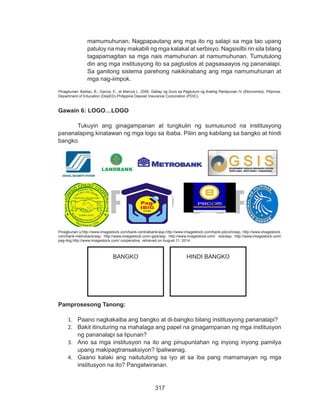 317
DEPED COPY
mamumuhunan. Nagpapautang ang mga ito ng salapi sa mga tao upang
patuloy na may makabili ng mga kalakal at serbisyo. Nagsisilbi rin sila bilang
tagapamagitan sa mga nais mamuhunan at namumuhunan. Tumutulong
din ang mga institusyong ito sa pagtustos at pagsasaayos ng pananalapi.
Sa ganitong sistema parehong nakikinabang ang mga namumuhunan at
mga nag-iimpok.
Pinagkunan: Balitao, B., Garcia, E., at Marcos L. 2006. Gabay ng Guro sa Pagtuturo ng Araling Panlipunan IV (Ekonomiks). Pilipinas.
Department of Education (DepED)-Philippine Deposit Insurance Corporation (PDIC).
Gawain 6: LOGO…LOGO
	 Tukuyin ang ginagampanan at tungkulin ng sumusunod na institusyong
pananalaping kinatawan ng mga logo sa ibaba. Piliin ang kabilang sa bangko at hindi
bangko.
Pinagkunan:y,http://www.imagestock.com/bank-centralbank/asp,http://www.imagestock.com/bank-pbcom/asp, http://www.imagestock.
com/bank-metrobank/asp, http://www.imagestock.com/-gsis/asp, http://www.imagestock.com/ -sss/asp, http://www.imagestock.com/
pag-ibig,http://www.imagestock.com/ cooperative, retrieved on August 11, 2014
Pamprosesong Tanong:
1.	 Paano nagkakaiba ang bangko at di-bangko bilang institusyong pananalapi?
2.	 Bakit itinuturing na mahalaga ang papel na ginagampanan ng mga institusyon
ng pananalapi sa lipunan?
3.	 Ano sa mga institusyon na ito ang pinupuntahan ng inyong inyong pamilya
upang makipagtransaksiyon? Ipaliwanag.
4.	 Gaano kalaki ang naitutulong sa iyo at sa iba pang mamamayan ng mga
institusyon na ito? Pangatwiranan.
BANGKO HINDI BANGKO
 