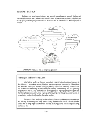 429
DEPED COPY
Gawain 13 : CALLOUT
Balikan mo ang iyong inilagay sa una at pangalawang speech balloon at
kompletuhin mo na ang callout speech balloon na ito sa pamamagitan ng paglalagay
mo ng iyong mahalagang natutuhan sa aralin na ito. Isulat mo ito sa ikatlong speech
balloon.
Transisyon sa Susunod na Aralin
Inilahad sa aralin na ito ang bumubuo, naging bahaging ginampanan, at
kontribusyon ng sektor ng paglilingkod sa pambansang ekonomiya. Natalakay
rin ang mga katangian ng mga manggagawang Pilipino na kabilang sa sektor na
ito na kinikilala sa buong mundo at mga suliraning kinakaharap nila. Sa gitna ng
mga hamon na ito, ang pamahalaan ay nagpatupad ng mga programa para sa
kanilang kapakanan sa tulong ng mga ahensiyang may kaugnayan sa kanila at
mga batas na kumikilala sa kanilang karapatan.
Sa susunod na aralin ay tatalakayin ang isa pang sektor pang-ekonomiya
na patuloy na lumalago sa ating bansa – ang Impormal na Sektor. Tatalakayin sa
aralin na ito ang mga kadahilanan, epekto, at kung paano pahahalagahan ang
sektor na ito.
MAHUSAY! Natapos mo na ang mga gawain!
Ang aking mga
nalaman ay____
______________
_____________
____
Ang
aking paunang
nalalalaman ay_________
_________________________
______________________
____Ang aking gustong
malaman ay ____________
________________________
________________
______________
 