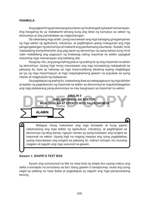 430
DEPED COPY
PANIMULA
Angpagkamitngpambansangkaunlaranayhinahangadngbawatmamamayan.
Ang hangaring ito ay makakamit lamang kung ang lahat ng bumubuo sa sektor ng
ekonomiya at ang pamahalaan ay magtutulungan.
Sa nakaraang mga aralin, iyong naunawaan ang mga bahaging ginagampanan
ng mga sektor ng agrikultura, industriya, at paglilingkod upang matugunan ang mga
pangangailangan ng ekonomiya at makamit ang pambansang kaunlaran. Subalit, hindi
masasabing komprehensibo ang pag-aaral ng ekonomiya ng isang bansa kung hindi
natin maibibilang ang pagsusuri ng tinatawag nating impormal na sektor sapagkat
maraming mga mamamayan ang kabilang dito.
Kaugnay nito, ang pangunahing pokus ng araling ito ay ang impormal na sektor
ng ekonomiya. Upang higit mong maunawaan ang mga konseptong nakapaloob sa
paksang ito, ikaw ay haharap sa mga impormatibong tekstong siyang magbibigay
sa iyo ng mga impormasyon at mga mapanghamong gawain na pupukaw sa iyong
interes at magdudulot ng kaalaaman.
	 Sapagtataposngaralingito,inaasahangikawaymakapagsusuringmgadahilan
at epekto ng pagkakaroon ng impormal na sektor sa ekonomiya at mapahahalagahan
ang mga patakarang pang-ekonomiya na may kaugnayan sa impormal na sektor.
ARALIN 5
ANG IMPORMAL NA SEKTOR:
MGA DAHILAN AT EPEKTO NITO SA EKONOMIYA
Gawain 1: SHAPE’S TEXT BOX
Ayusin ang sumusunod na titik na nasa loob ng shape box upang mabuo ang
salita o konsepto na tumutukoy sa iba’t ibang gawain o hanapbuhay. Isulat ang iyong
sagot sa patlang na nasa ibaba at pagkatapos ay sagutin ang mga pamprosesong
tanong.
ALAMIN
Matapos mong matutuhan ang mga konsepto at kung paano
nakatutulong ang mga sektor ng agrikultura, industriya, at paglilingkod sa
ekonomiya ng ating bansa, ngayon naman ay iyong tutuklasin ang tungkol sa
impormal na sektor. Upang higit na maging masaya ang iyong paglalakbay
upang maunawaan ang tungkol sa paksang ito, halina’t simulan mo munang
maglaro at sagutin ang mga susunod na gawain.
 