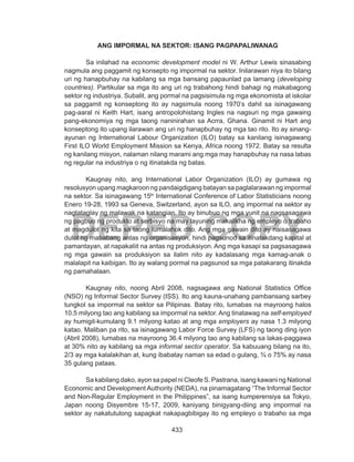 433
DEPED COPY
ANG IMPORMAL NA SEKTOR: ISANG PAGPAPALIWANAG
Sa inilahad na economic development model ni W. Arthur Lewis sinasabing
nagmula ang paggamit ng konsepto ng impormal na sektor. Inilarawan niya ito bilang
uri ng hanapbuhay na kabilang sa mga bansang papaunlad pa lamang (developing
countries). Partikular sa mga ito ang uri ng trabahong hindi bahagi ng makabagong
sektor ng industriya. Subalit, ang pormal na pagsisimula ng mga ekonomista at iskolar
sa paggamit ng konseptong ito ay nagsimula noong 1970’s dahil sa isinagawang
pag-aaral ni Keith Hart, isang antropolohistang Ingles na nagsuri ng mga gawaing
pang-ekonomiya ng mga taong naninirahan sa Acrra, Ghana. Ginamit ni Hart ang
konseptong ito upang ilarawan ang uri ng hanapbuhay ng mga tao rito. Ito ay sinang-
ayunan ng International Labour Organization (ILO) batay sa kanilang isinagawang
First ILO World Employment Mission sa Kenya, Africa noong 1972. Batay sa resulta
ng kanilang misyon, nalaman nilang marami ang mga may hanapbuhay na nasa labas
ng regular na industriya o ng itinatakda ng batas.
Kaugnay nito, ang International Labor Organization (ILO) ay gumawa ng
resolusyon upang magkaroon ng pandaigdigang batayan sa paglalarawan ng impormal
na sektor. Sa isinagawang 15th
International Conference of Labor Statisticians noong
Enero 19-28, 1993 sa Geneva, Switzerland, ayon sa ILO, ang impormal na sektor ay
nagtataglay ng malawak na katangian. Ito ay binubuo ng mga yunit na nagsasagawa
ng pagbuo ng produkto at serbisyo na may layuning makalikha ng empleyo o trabaho
at magdulot ng kita sa taong lumalahok dito. Ang mga gawain dito ay naisasagawa
dulot ng mababang antas ng organisasyon, hindi pagsunod sa itinatakdang kapital at
pamantayan, at napakaliit na antas ng produksiyon. Ang mga kasapi sa pagsasagawa
ng mga gawain sa produksiyon sa ilalim nito ay kadalasang mga kamag-anak o
malalapit na kaibigan. Ito ay walang pormal na pagsunod sa mga patakarang itinakda
ng pamahalaan.
Kaugnay nito, noong Abril 2008, nagsagawa ang National Statistics Office
(NSO) ng Informal Sector Survey (ISS). Ito ang kauna-unahang pambansang sarbey
tungkol sa impormal na sektor sa Pilipinas. Batay rito, lumabas na mayroong halos
10.5 milyong tao ang kabilang sa impormal na sektor. Ang tinatawag na self-employed
ay humigit-kumulang 9.1 milyong katao at ang mga employers ay nasa 1.3 milyong
katao. Maliban pa rito, sa isinagawang Labor Force Survey (LFS) ng taong ding iyon
(Abril 2008), lumabas na mayroong 36.4 milyong tao ang kabilang sa lakas-paggawa
at 30% nito ay kabilang sa mga informal sector operator. Sa kabuuang bilang na ito,
2/3 ay mga kalalakihan at, kung ibabatay naman sa edad o gulang, ¾ o 75% ay nasa
35 gulang pataas.
	 Sa kabilang dako, ayon sa papel ni Cleofe S. Pastrana, isang kawani ng National
Economic and Development Authority (NEDA), na pinamagatang “The Informal Sector
and Non-Regular Employment in the Philippines”, sa isang kumperensiya sa Tokyo,
Japan noong Disyembre 15-17, 2009, kaniyang binigyang-diing ang impormal na
sektor ay nakatutulong sapagkat nakapagbibigay ito ng empleyo o trabaho sa mga
 