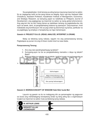 435
DEPED COPY
Sa pangkalahatan, hindi lamang sa ating bansa mayroong impormal na sektor.
Ito ay nagaganap kahit sa iba pang bansa sa daigdig. Ayon nga kay Hedayet Ullah
Chowdhury, Assistant Professor, Kazakhstan Institute of Management, Economics,
and Strategic Research, sa kaniyang papel na nailathala sa Philippine Journal of
Development, ang paglaganap ng impormal na sektor ay isang global phenomenon.
Ang pag-iral nito sa iba’t ibang bansa ay kakikitaan lamang ng pagkakaiba-iba nito
ayon sa lawak, dami, at pangkalahatang sistema ng operasyon. Gayumpaman, hindi
maikakaila ang kontribusyon nito sa pag-unlad ng ekonomiya ng bansa, partikular na
sa pagbibigay ng empleyo o hanapbuhay sa mga mamamayan.
Gawain 4: PROJECT R.A.I.D. (READ, ANALYZE, INTERPRET, & DRAW)
Batay sa tekstong iyong nabasa, sagutin mo ang pamprosesong tanong.
Pagkatapos ay punan mo ang tri-linear model chart na nasa ibaba.
Pamprosesong Tanong:
1.	 Ano ang nais iparating/ipahayag ng teksto?
2.	 Sumasang-ayon ka ba sa pangkalahatang mensahe o ideya ng teksto?
Bakit?
3.	 Mula sa datos na nakalap mo sa teksto, iguhit at punan mo ng kasagutan sa
iyong kuwaderno o papel ang dayagram na nasa ibaba.
	TRI-LINEAR MODEL
Gawain 5: WORDS/CONCEPT OF WISDOM! Sabi Nila! Isulat Mo!
Layunin ng gawain na ito na mabigyang diin sa pamamagitan ng pagpunan
sa boxes ang mahahalagang konseptong sinabi ng ilang piling tao o organisasyon
tungkol sa impormal na sektor mula sa tekstong iyong nabasa.
1
2 HEDAYET ULLAH
CHOWDHURY
W. ARTHUR LEWIS
 